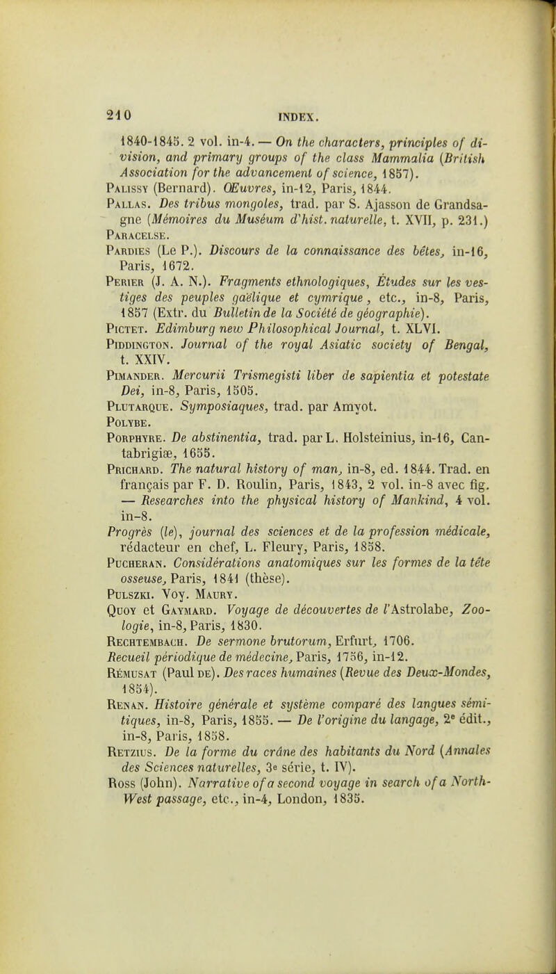 1840-184S, 2 vol. in-4. — On the characters, principles of di- vision, and primary groups of the class Mammalia {Brilish Association for the advancemenl of science, 1857). Palissy (Bernard). Œuvres, in-12, Paris, 1844. Pallas. Des tribus mongoles, trad, par S. Ajasson de Grandsa- gne (Mémoires du Muséum d'hist. naturelle, t. XVII, p. 231.) Paracelse. Pardies (Le P.). Discours de la connaissance des bêtes^ in-16, Paris, 1672. Perier (J. a. N.). Fragments ethnologiques, Études sur les ves- tiges des peuples gaélique et cymrique, etc., in-8, Paris, 1857 (Extr. du Bulletin de la Société de géographie). PiCTET. Edimburg new Philosophical Journal, t. XLVI. PiDDiNGTON. Journal of the royal Asiatic society of Bengal, t. XXIV. PiMANDER. Mercurii Trismegisti liber de sapientia et potestate Dei, in-8, Paris, 1505. Plutarque. Symposiaques, trad. par Amyot. POLYBE. Porphyre. De abstinentia, trad. parL. Holsteinius, in-16, Can- tabrigise, 1655. Prichard. The natural hîstory of man^ in-8, ed. 1844. Trad. en français par F. D. Roulin, Paris, 1843, 2 vol. in-8 avec fig. — Researches into the physical history of Mankind, 4 vol. in-8. Progrès [le), journal des sciences et de la profession médicale, rédacteur en chef, L. Fleury, Paris, 1858. PucHERAN. Considérations anatomiques sur les formes de la tête osseuse^ Paris, 1841 (thèse). PtLSZKi. Voy. Maury. QuoY et Gaymard. Voyage de découvertes de /'Astrolabe, Zoo- logie, in-8, Paris, 1830. Rechtembach. De sermone brutorum, Erfurt^ 1706. Recueil périodique de médecine,'Pa.r'is, 17o6, in-12. Rémusat (Paul de). Des races humaines {Revue des Deux-Mondes, 1854). Renan. Histoire générale et système comparé des langues sémi- tiques, in-8, Paris, 1855. — De l'origine du langage, 2» édit., in-8, Paris, 18.58. Retzius. De la forme du crâne des habitants du Nord {Anrxales des Sciences naturelles, 3^ série, t. IV). Ross (John). Narrative of a second voyage in search ofa North- West passage, etc., in-4, London, 1835.