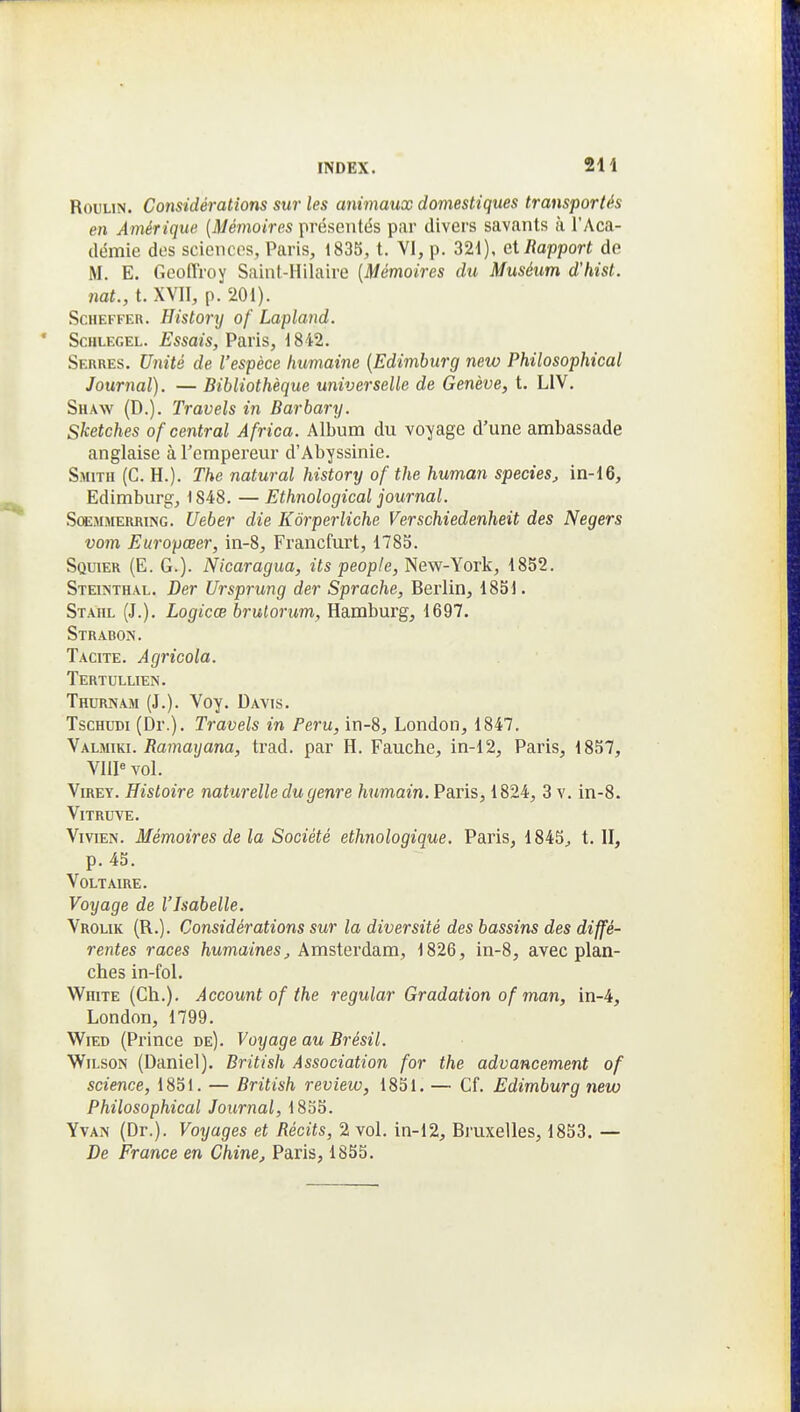 2H RouLiN. Considérations sur les animaux domestiques transportés en Amérique {Mémoires présentés par divei's savants à l'Aca- démie dos sciences, Paris, 1835, t. VI, p. 321), et Rapport de M. E. Geoffroy Saint-Hilaire {Mémoires du Muséum d'hist. nat., t. XVII, p. 201). ScHEFFER. History of Lapland. ScHLEGEL. Essais, Paris, 1842. Serres. Unité de l'espèce humaine {Edimburg new Philosophical Journal). — Bibliothèque universelle de Genève, t. LIV. Shaw (D.). Travels in Barbary. Sketches of central Africa. Album du voyage d'une ambassade anglaise à l'empereur d'Abyssinie. Smith (C. H.). The natural history of the human species, in-16, Edimburg, 1848. — Ethnological journal. SœMMERRiNG. Uebsr die Kôrperliche Verschiedenheit des Negers vom Europœer, in-8, Francfurt, 1785. Squier (E. g.). Nicaragua, its people, New-York, 1852. Steinthal. Der Ursprung der Sprache, Berlin, 1851. Staiil (J.). Logicœ brulorum, Hamburg, 1697. Strabon. Tacite. Agricola. Tertullien. Thurnam (J.). Voy. Davis. TscHUDi (Dr.). Travels in Peru, in-8, London, 1847. yKimm. Ramaxjana, trad. par H. Fauche, in-12, Paris, 1857, V11I« vol. ViREY. Histoire naturelle du genre humain. Paris, 1824, 3 v. in-8. Vitruve. Vivien. Mémoires de la Société ethnologique. Paris, 1845^ t. II, p. 45. Voltaire. Voyage de l'Isabelle. Vrolik (R.). Considérations sur la diversité des bassins des diffé- rentes races /lumames^ Amsterdam, 1826, in-8, avec plan- ches in-fol. White (Ch.). Account of the 7'egular Gradation of man, in-4, London, 1799. WiED (Prince de). Voyage au Brésil. WiLSON (Daniel). British Association for the advancement of science, 1851. — British review, 1851. — Cf. Edimburg new Philosophical Journal, 1855. YvAN (Dr.). Voyages et Récits, 2 vol. in-12, Bruxelles, 1853. — De France en Chine, Paris, 1855.