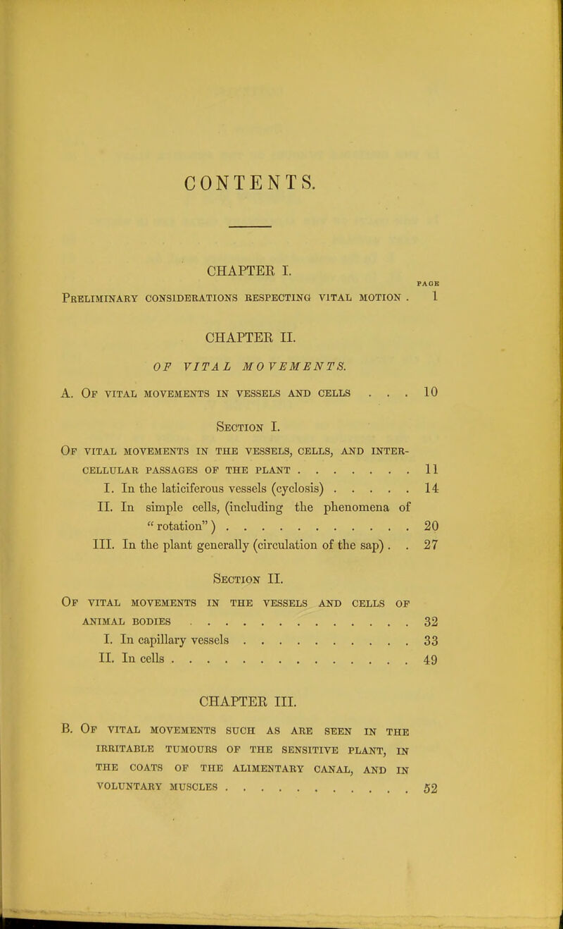 CONTENTS. CHAPTER I. FAOE Preliminary considerations respecting vital motion . 1 CHAPTER II. OF VITAL MOVEMENTS. A. Of vital movements in vessels and cells ... 10 Section I. Of vital movements in the vessels, cells, ast> inter- cellular passages op the plant 11 I. In the laticiferous vessels (cyclosis) 14 II. In simple cells, (including the phenomena of rotation) 20 III. In the plant generally (circulation of the sap) . . 27 Section II. Op vital movements in the vessels and cells op ANIMAL bodies 32 I. In capillary vessels 33 II. In cells 49 CHAPTER III. B. Op vital movements such as are seen in the IRRITABLE TUMOURS OP THE SENSITIVE PLANT, IN THE COATS OF THE ALIMENTARY CANAL, AND IN VOLUNTARY MUSCLES 52