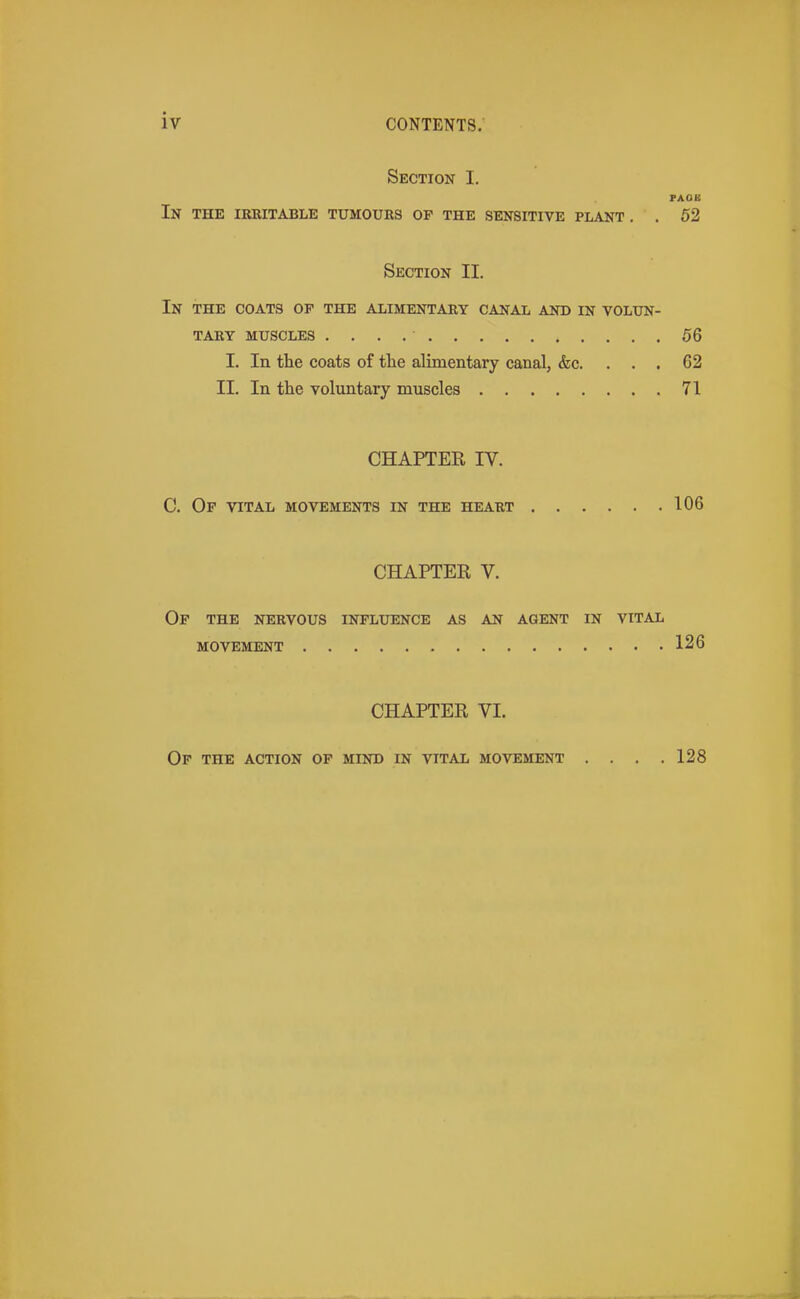 Section I. FAOB In the irritable tumours of the sensitive plant . . 52 Section II. In the coats op the alimentary canal and in volun- tary MUSCLES 56 I. In the coats of the alimentary canal, &c. ... 62 II. In the voluntary muscles 71 CHAPTER IV. C. Of vital movements in the heart 106 CHAPTER V. Op the nervous influence as an agent in vital movement 126 CHAPTER VI. Op THE ACTION OP MIND IN VITAL MOVEMENT .... 128