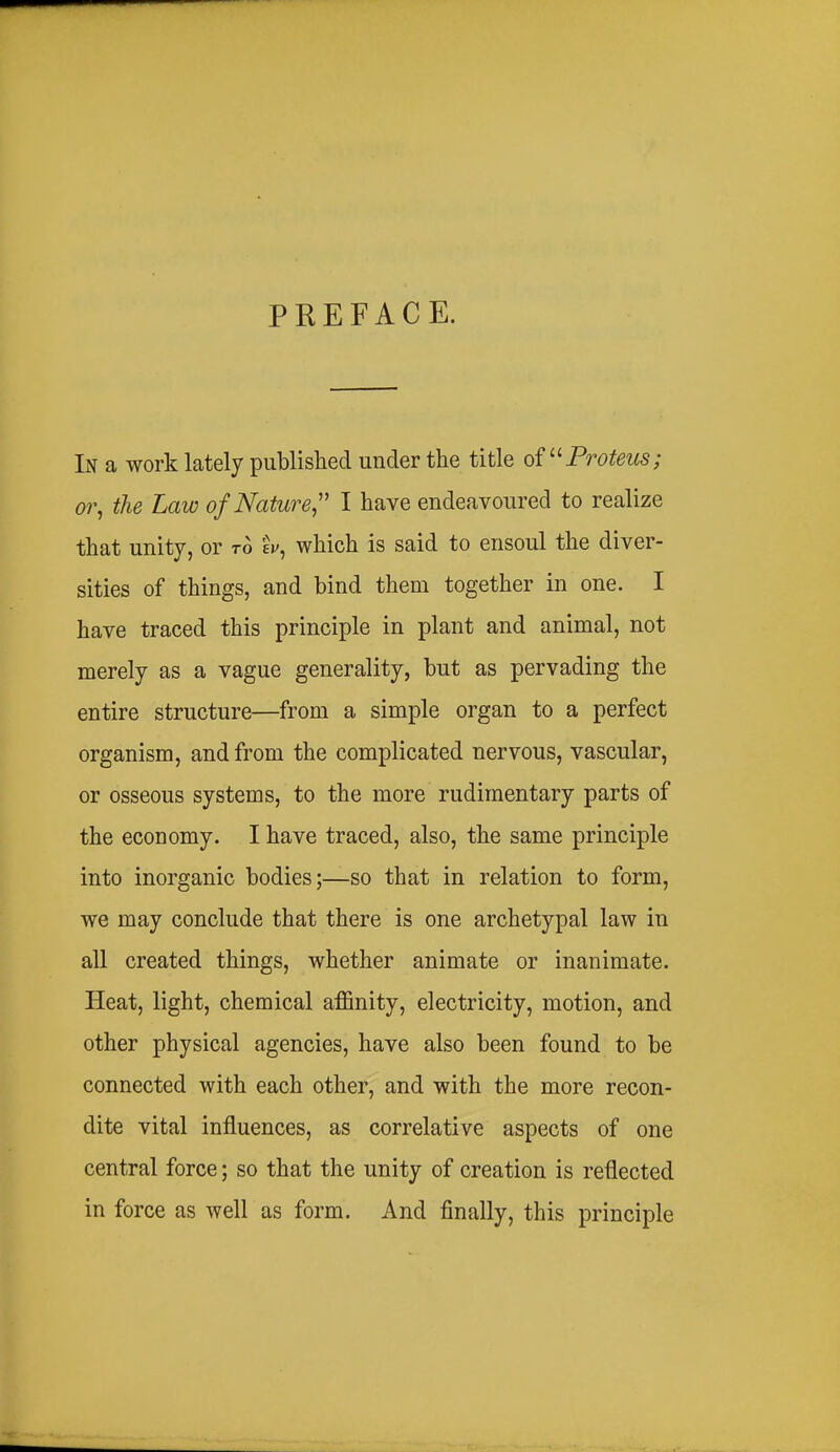 PREFACE. In a work lately published under the title oi^^Proteus; or^ the Law of Nature,'' I have endeavoured to realize that unity, or to ej/, which is said to ensoul the diver- sities of things, and bind them together in one. I have traced this principle in plant and animal, not merely as a vague generality, but as pervading the entire structure—from a simple organ to a perfect organism, and from the complicated nervous, vascular, or osseous systems, to the more rudimentary parts of the economy. I have traced, also, the same principle into inorganic bodies;—so that in relation to form, we may conclude that there is one archetypal law in all created things, whether animate or inanimate. Heat, light, chemical affinity, electricity, motion, and other physical agencies, have also been found to be connected with each other, and with the more recon- dite vital influences, as correlative aspects of one central force; so that the unity of creation is reflected in force as well as form. And finally, this principle