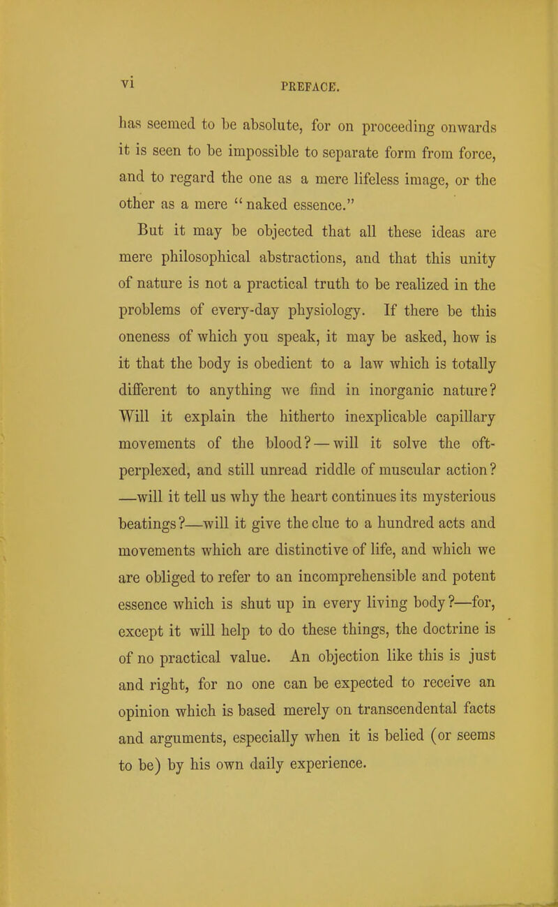 has seemed to be absolute, for on proceeding onwards it is seen to be impossible to separate form from force, and to regard the one as a mere lifeless image, or the other as a mere  naked essence. But it may be objected that all these ideas are mere philosophical abstractions, and that this unity of nature is not a practical truth to be realized in the problems of every-day physiology. If there be this oneness of which you speak, it may be asked, how is it that the body is obedient to a law which is totally different to anything we find in inorganic nature? Will it explain the hitherto inexplicable capillary movements of the blood? — will it solve the oft- perplexed, and still unread riddle of muscular action? —will it tell us why the heart continues its mysterious beatings?—will it give the clue to a hundred acts and movements which are distinctive of life, and which we are obliged to refer to an incomprehensible and potent essence which is shut up in every lining body ?—for, except it will help to do these things, the doctrine is of no practical value. An objection like this is just and right, for no one can be expected to receive an opinion which is based merely on transcendental facts and arguments, especially when it is belied (or seems to be) by his own daily experience.