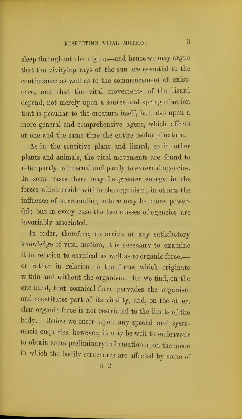 sleep throughout the night;—and hence we may argue that the vivifying rays of the sun are essential to the continuance as well as to the commencement of exist- ence, and that the vital movements of the lizard depend, not merely upon a source and spring of action that is peculiar to the creature itself, but also upon a more general and comprehensive agent, which affects at one and the same time the entire realm of nature. As in the sensitive plant and lizard, so in other plants and animals, the vital movements are found to refer partly to internal and partly to external agencies. In some cases there may be greater energy in the forces which reside within the organism; in others the influence of surrounding nature may be more power- ful; but in every case the two classes of agencies are invariablv associated. In order, therefore, to arrive at any satisfactory knowledge of vital motion, it is necessary to examine it in relation to cosmical as well as to organic force,— or rather in relation to the forces which originate within and without the organism—for we find, on the one hand, that cosmical force pervades the organism and constitutes part of its vitality, and, on the other, that organic force is not restricted to the limits of the body. Before we enter upon any special and syste- matic enquiries, however, it may be well to endeavour to obtain some preliminary information upon the mode in which the bodily structures are affected by some of B 2