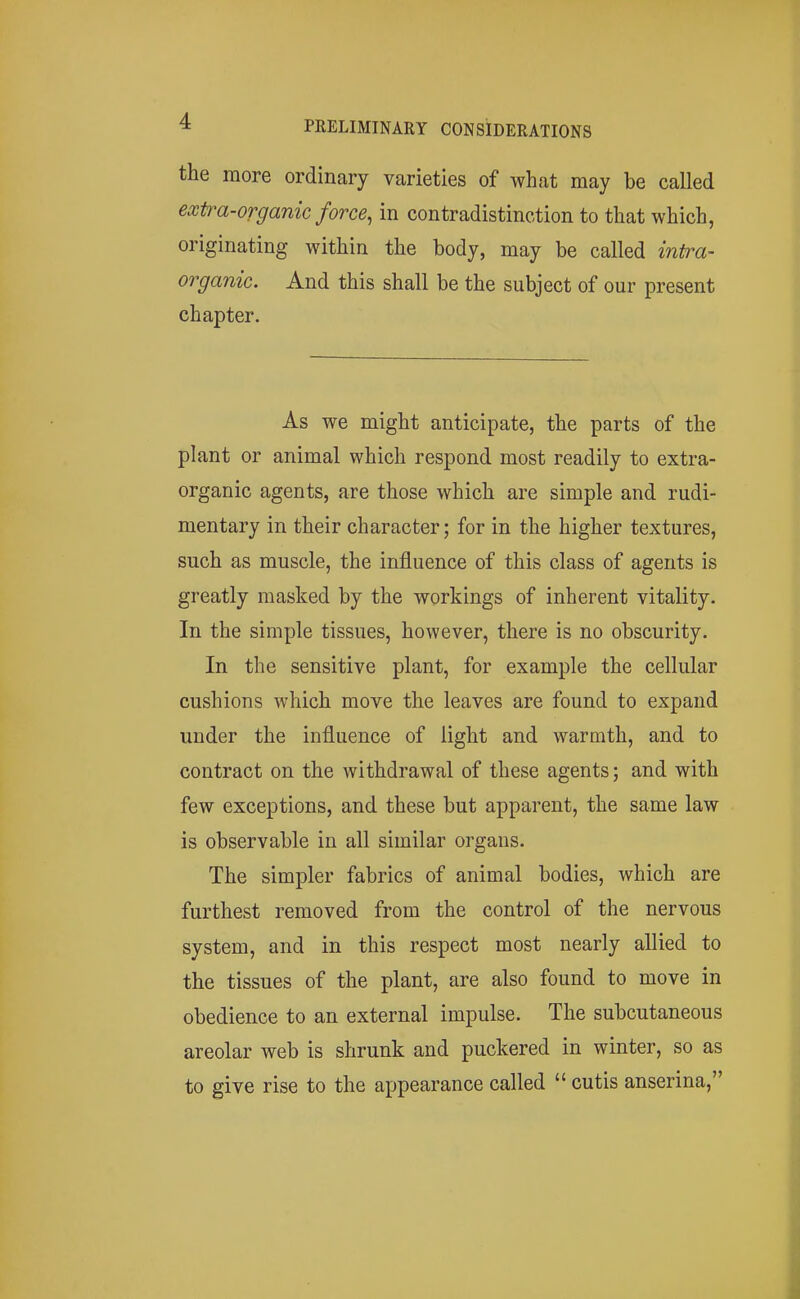 the more ordinary varieties of what may be called extra-organic force, in contradistinction to that which, originating within the body, may be called intra- organic. And this shall be the subject of our present chapter. As we might anticipate, the parts of the plant or animal which respond most readily to extra- organic agents, are those which are simple and rudi- mentary in their character; for in the higher textures, such as muscle, the influence of this class of agents is greatly masked by the workings of inherent vitality. In the simple tissues, however, there is no obscurity. In the sensitive plant, for example the cellular cushions which move the leaves are found to expand under the influence of light and warmth, and to contract on the withdrawal of these agents; and with few exceptions, and these but apparent, the same law is observable in all similar organs. The simpler fabrics of animal bodies, which are furthest removed from the control of the nervous system, and in this respect most nearly allied to the tissues of the plant, are also found to move in obedience to an external impulse. The subcutaneous areolar web is shrunk and puckered in winter, so as to give rise to the appearance called  cutis anserina,