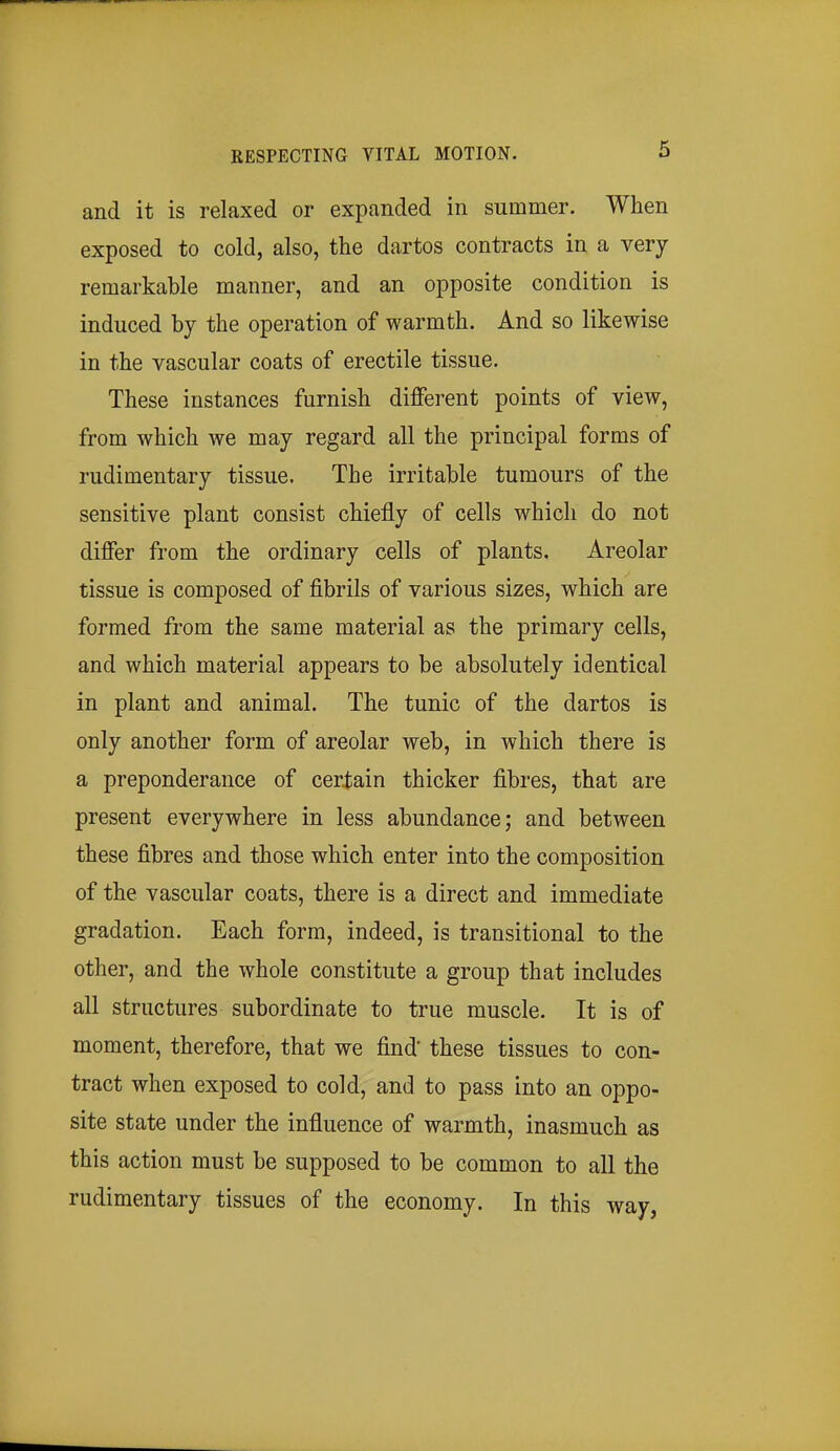 and it is relaxed or expanded in summer. When exposed to cold, also, the dartos contracts in a very remarkable manner, and an opposite condition is induced by the operation of warmth. And so likewise in the vascular coats of erectile tissue. These instances furnish different points of view, from which we may regard all the principal forms of rudimentary tissue. The irritable tumours of the sensitive plant consist chiefly of cells which do not differ from the ordinary cells of plants. Areolar tissue is composed of fibrils of various sizes, which are formed from the same material as the primary cells, and which material appears to be absolutely identical in plant and animal. The tunic of the dartos is only another form of areolar web, in which there is a preponderance of certain thicker fibres, that are present everywhere in less abundance; and between these fibres and those which enter into the composition of the vascular coats, there is a direct and immediate gradation. Each form, indeed, is transitional to the other, and the whole constitute a group that includes all structures subordinate to true muscle. It is of moment, therefore, that we find these tissues to con- tract when exposed to cold, and to pass into an oppo- site state under the influence of warmth, inasmuch as this action must be supposed to be common to all the rudimentary tissues of the economy. In this way,