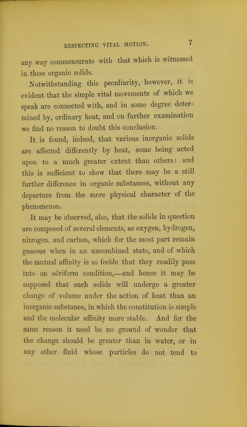 any way commensurate with that which is witnessed in these organic solids. Notwithstanding this peculiarity, however, it is evident that the simple vital movements of which we speak are connected with, and in some degree deter- mined by, ordinary heat, and on further examination we find no reason to doubt this conclusion. It is found, indeed, that various inorganic solids are affected differently by heat, some being acted upon to a much greater extent than others: and this is sufficient to show that there may be a still further difference in organic substances, without any departure from the mere physical character of the phenomenon. It may be observed, also, that the solids in question are composed of several elements, as oxygen, hydrogen, nitrogen, and carbon, which for the most part remain gaseous when in an uncombined state, and of which the mutual affinity is so feeble that they readily pass into an aeriform condition,—and hence it may be supposed that such solids will undergo a greater change of volume under the action of heat than an inorganic substance, in which the constitution is simple and the molecular affinity more stable. And for the same reason it need be no ground of wonder that the change should be greater than in water, or in any other fluid whose particles do not tend to