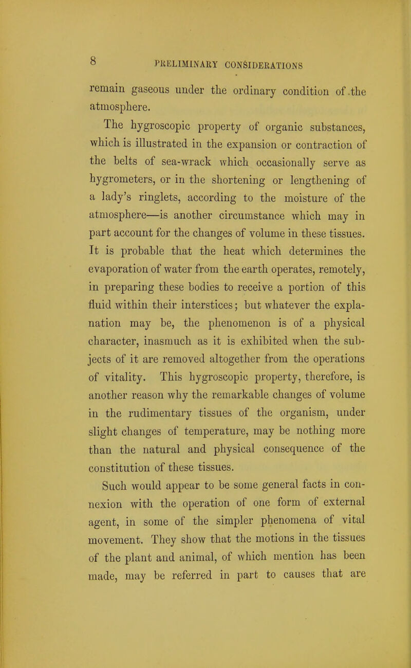 remain gaseous under the ordinary condition of .the atmosphere. The hygroscopic property of organic substances, which is illustrated in the expansion or contraction of the belts of sea-wrack which occasionally serve as hygrometers, or in the shortening or lengthening of a lady's ringlets, according to the moisture of the atmosphere—is another circumstance which may in part account for the changes of volume in these tissues. It is probable that the heat which determines the evaporation of water from the earth operates, remotely, in preparing these bodies to receive a portion of this fluid within their interstices; but whatever the expla- nation may be, the phenomenon is of a physical character, inasmuch as it is exhibited when the sub- jects of it are removed altogether from the operations of vitality. This hygroscopic property, therefore, is another reason why the remarkable changes of volume in the rudimentary tissues of the organism, under slight changes of temperature, may be nothing more than the natural and physical consequence of the constitution of these tissues. Such would appear to be some general facts in con- nexion with the operation of one form of external agent, in some of the simpler phenomena of vital movement. They show that the motions in the tissues of the plant and animal, of which mention has been made, may be referred in part to causes that are