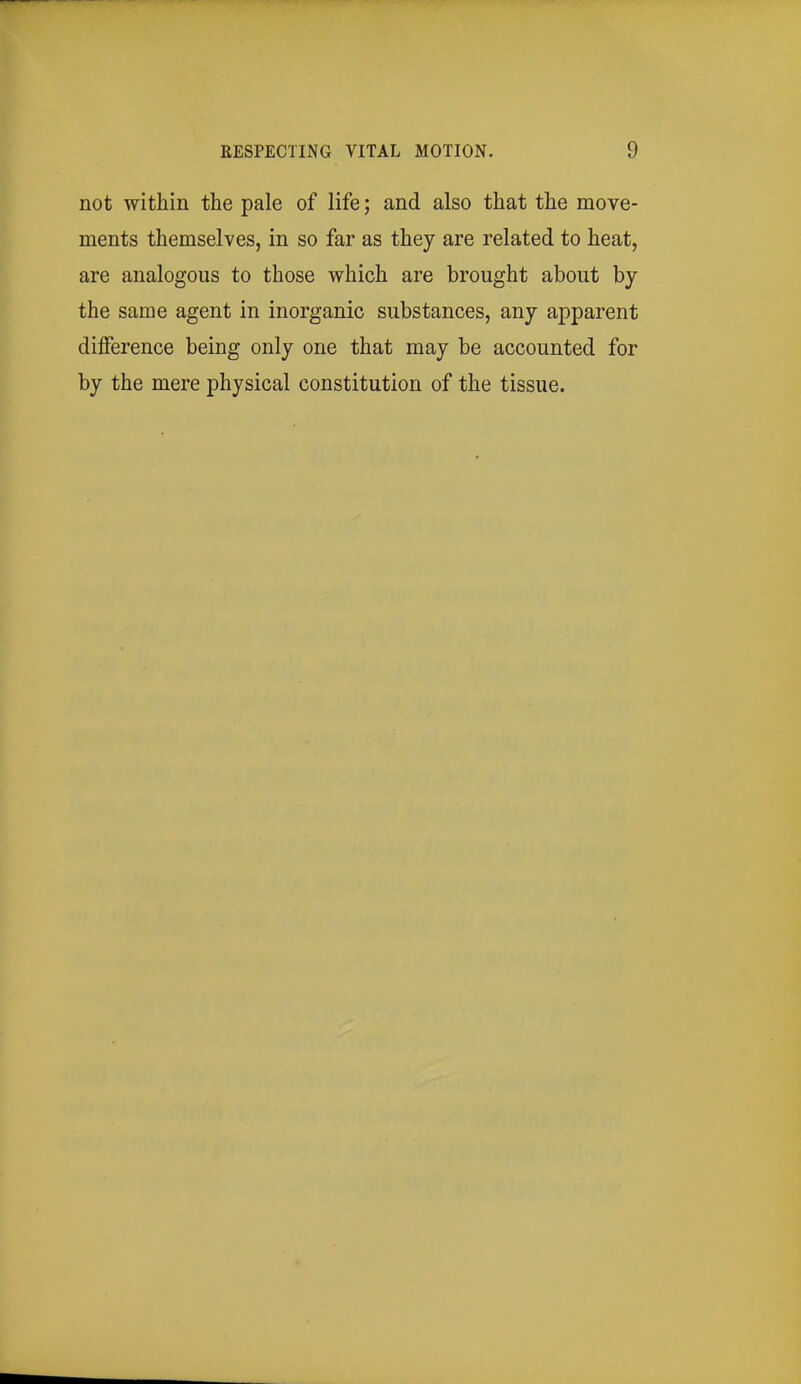 not within the pale of life; and also that the move- ments themselves, in so far as they are related to heat, are analogous to those which are brought about by the same agent in inorganic substances, any apparent difference being only one that may be accounted for by the mere physical constitution of the tissue.