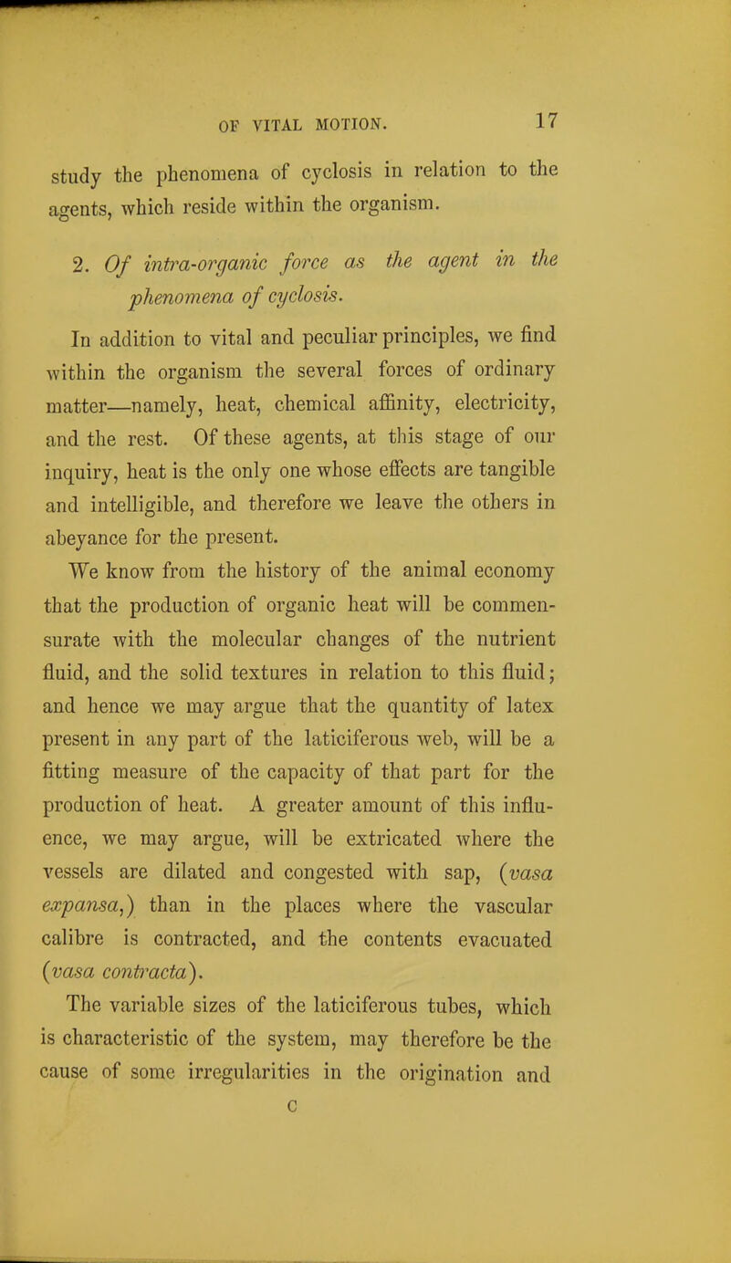 study the phenomena of cyclosis in relation to the agents, which reside within the organism. 2. Of intra-organic force as the agent in the phenomena of cyclosis. In addition to vital and peculiar principles, we find within the organism the several forces of ordinary matter—namely, heat, chemical affinity, electricity, and the rest. Of these agents, at this stage of our inquiry, heat is the only one whose efiects are tangible and intelligible, and therefore we leave the others in abeyance for the present. We know from the history of the animal economy that the production of organic heat will be commen- surate with the molecular changes of the nutrient fluid, and the solid textures in relation to this fluid; and hence we may argue that the quantity of latex present in any part of the laticiferous web, will be a fitting measure of the capacity of that part for the production of heat. A greater amount of this influ- ence, we may argue, will be extricated where the vessels are dilated and congested with sap, {yasa expansa,) than in the places where the vascular calibre is contracted, and the contents evacuated {vasa contracta). The variable sizes of the laticiferous tubes, which is characteristic of the system, may therefore be the cause of some irregularities in the origination and c