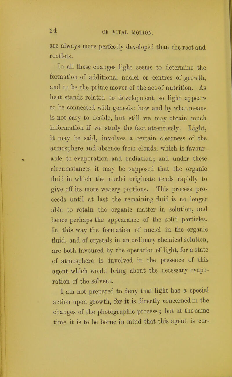 are always more perfectly developed than the root and rootlets. In all these changes light seems to determine the formation of additional nuclei or centres of growth, and to be the prime mover of the act of nutrition. As heat stands related to development, so light appears to be connected Avith genesis: how and by what means is not easy to decide, but still we may obtain much information if we study the fact attentively. Light, it may be said, involves a certain clearness of the atmosphere and absence from clouds, which is favour- able to evaporation and radiation; and under these circumstances it may be supposed that the organic fluid in which the nuclei originate tends rapidly to give off its more watery portions. This process pro- ceeds until at last the remaining fluid is no longer able to retain the organic matter in solution, and hence perhaps the appearance of the solid particles. In this way the formation of nuclei in the organic fluid, and of crystals in an ordinary chemical solution, are both favoured by the operation of light, for a state of atmosphere is involved in the presence of this agent which would bring about the necessary evapo- ration of the solvent. I am not prepared to deny that light has a special action upon growth, for it is directly concerned in the changes of the photographic process ; but at the same time it is to be borne in mind that this agent is cor-