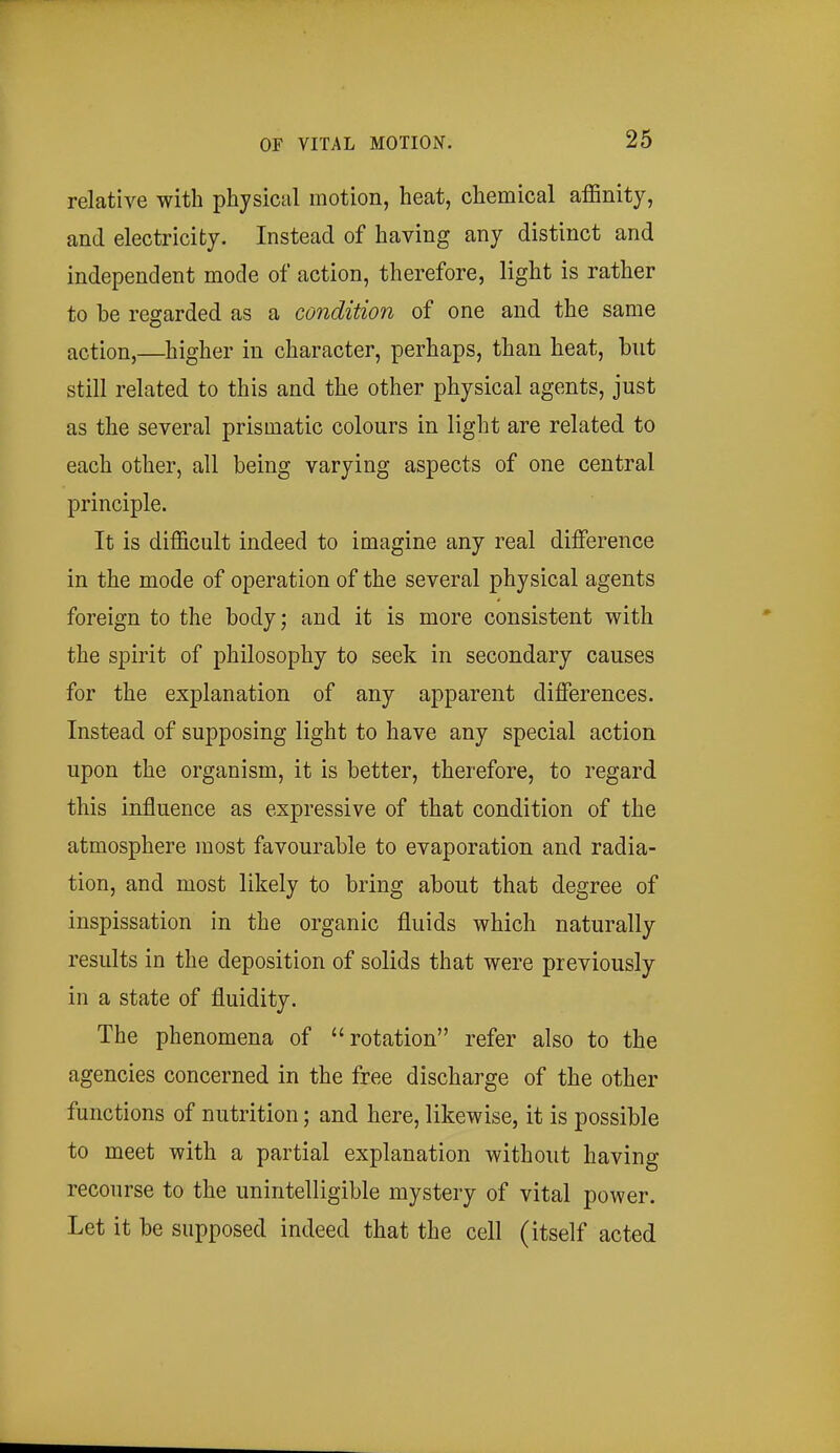 relative with physical motion, heat, chemical affinity, and electricity. Instead of having any distinct and independent mode of action, therefore, light is rather to be regarded as a condition of one and the same action,—higher in character, perhaps, than heat, but still related to this and the other physical agents, just as the several prismatic colours in light are related to each other, all being varying aspects of one central principle. It is difficult indeed to imagine any real difference in the mode of operation of the several physical agents foreign to the body; and it is more consistent with the spirit of philosophy to seek in secondary causes for the explanation of any apparent differences. Instead of supposing light to have any special action upon the organism, it is better, therefore, to regard this influence as expressive of that condition of the atmosphere most favourable to evaporation and radia- tion, and most likely to bring about that degree of inspissation in the organic fluids which naturally results in the deposition of solids that were previously in a state of fluidity. The phenomena of rotation refer also to the agencies concerned in the free discharge of the other functions of nutrition; and here, likewise, it is possible to meet with a partial explanation without having recourse to the unintelligible mystery of vital power. Let it be supposed indeed that the cell (itself acted