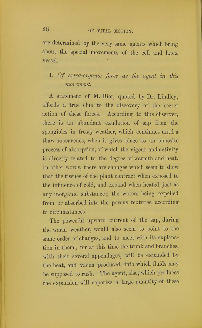 are determined by the very same agents which bring about the special movements of the cell and latex vessel. 1. Of extra-organic force as the agent in this movement. A statement of M. Biot, quoted by Dr. Lindley, affords a true clue to the discovery of the secret action of these forces. According to this observer, there is an abundant exudation of sap from the spongioles in frosty weather, which continues until a thaw supervenes, when it gives place to an opposite process of absorption, of which the vigour and activity is directly related to the degree of warmth and heat. In other words, there are changes which seem to show that the tissues of the plant contract when exposed to the influence of cold, and expand when heated, just as any inorganic substance; the waters being expelled from or absorbed into the porous textures, according to circumstances. The powerful upward current of the sap, during the warm weather, would also seem to point to the same order of changes, and to meet with its explana- tion in them; for at this time the trunk and branches, with their several appendages, will be expanded by the heat, and vacua produced, into which fluids may be supposed to rush. The agent, also, which produces the expansion will vaporize a large quantity of these