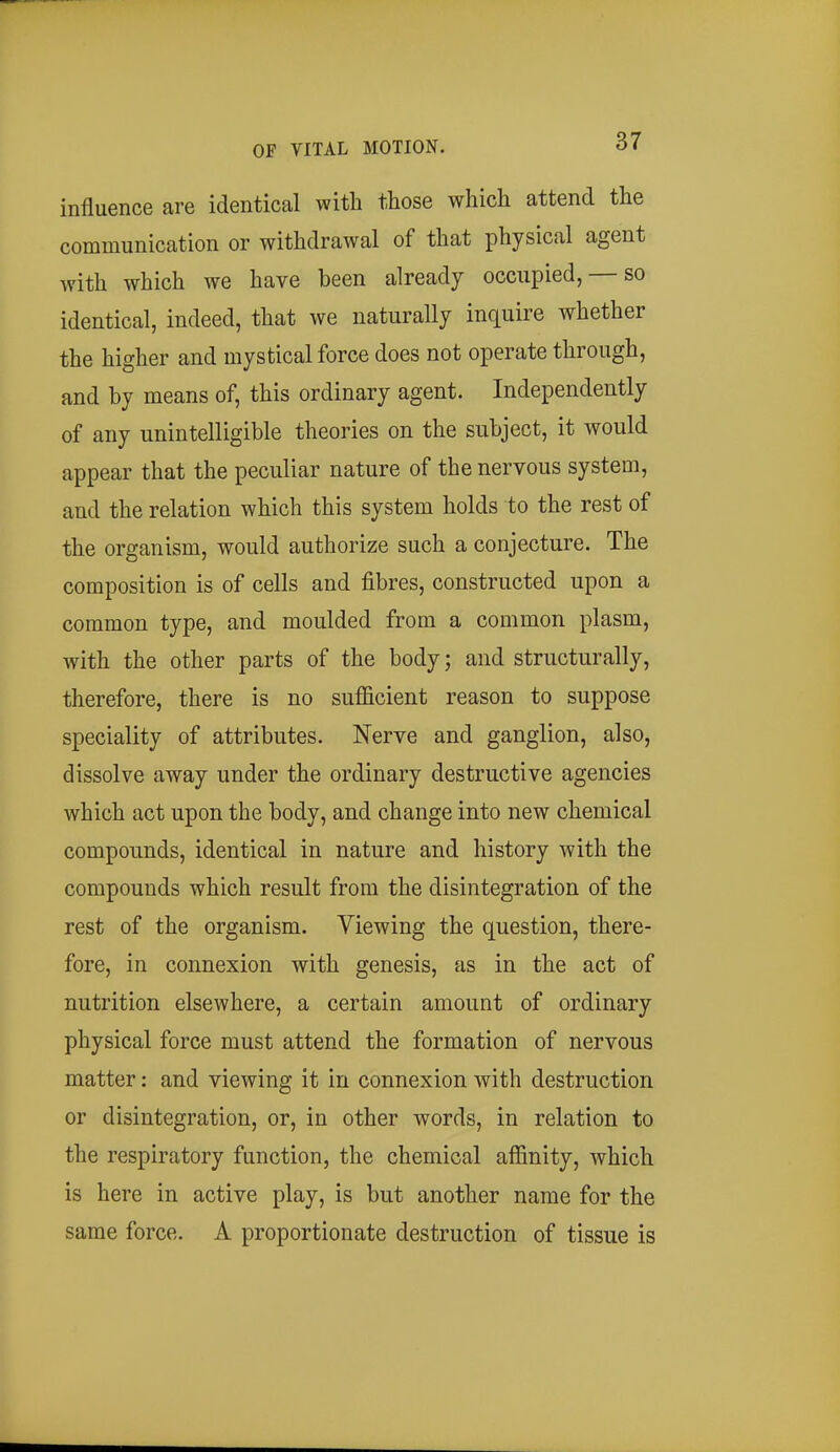 influence are identical with those which attend the communication or withdrawal of that physical agent with which we have been already occupied, — so identical, indeed, that we naturally inquire whether the higher and mystical force does not operate through, and by means of, this ordinary agent. Independently of any unintelligible theories on the subject, it would appear that the peculiar nature of the nervous system, and the relation which this system holds to the rest of the organism, would authorize such a conjecture. The composition is of cells and fibres, constructed upon a common type, and moulded from a common plasm, with the other parts of the body; and structurally, therefore, there is no sufficient reason to suppose speciality of attributes. Nerve and ganglion, also, dissolve away under the ordinary destructive agencies which act upon the body, and change into new chemical compounds, identical in nature and history with the compounds which result from the disintegration of the rest of the organism. Viewing the question, there- fore, in connexion with genesis, as in the act of nutrition elsewhere, a certain amount of ordinary physical force must attend the formation of nervous matter: and viewing it in connexion with destruction or disintegration, or, in other words, in relation to the respiratory function, the chemical affinity, which is here in active play, is but another name for the same force. A proportionate destruction of tissue is