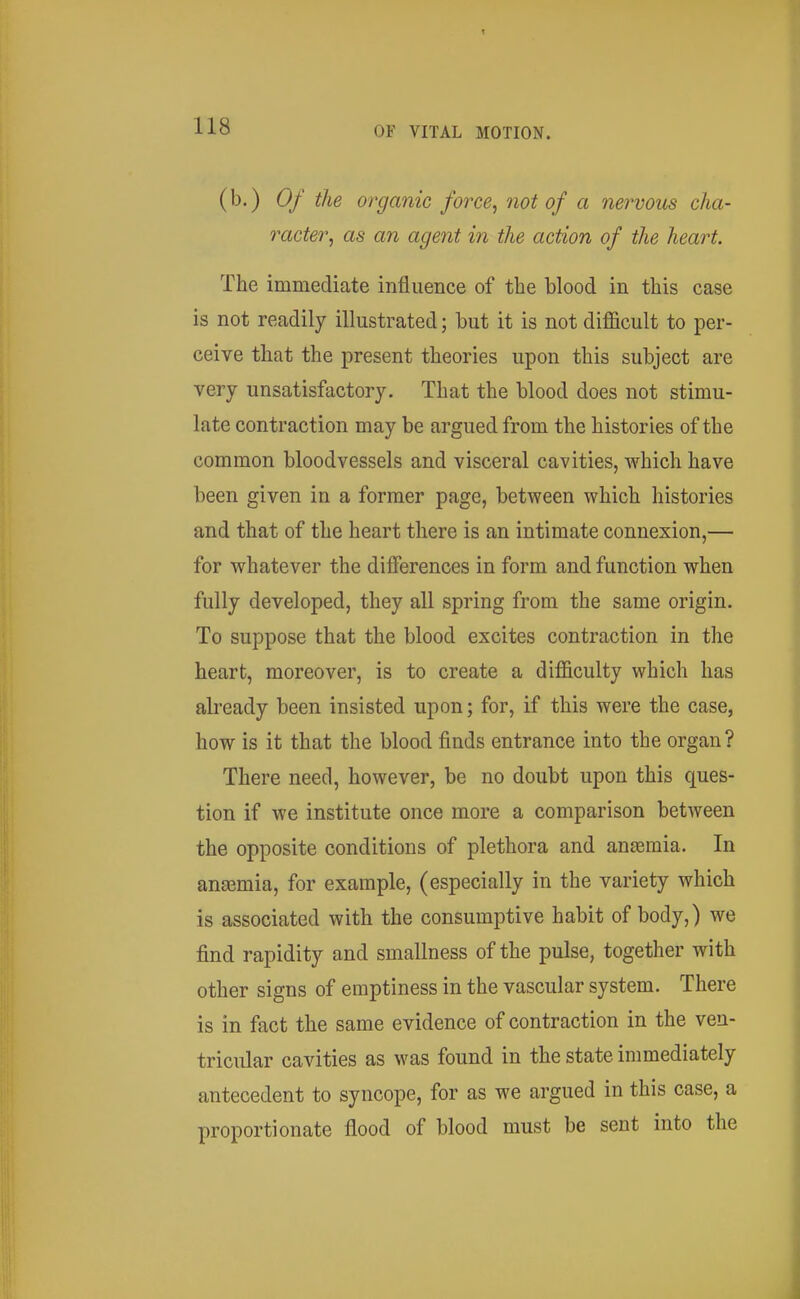 (b.) Of the organic force, not of a nervous cha- racter, as an agent in the action of the heart. The immediate influence of the blood in this case is not readily illustrated; but it is not difficult to per- ceive that the present theories upon this subject are very unsatisfactory. That the blood does not stimu- late contraction may be argued from the histories of the common bloodvessels and visceral cavities, which have been given in a former page, between which histories and that of the heart there is an intimate connexion,— for whatever the differences in form and function when fully developed, they all spring from the same origin. To suppose that the blood excites contraction in the heart, moreover, is to create a difficulty which has already been insisted upon; for, if this were the case, how is it that the blood finds entrance into the organ? There need, however, be no doubt upon this ques- tion if we institute once more a comparison between the opposite conditions of plethora and antemia. In angemia, for example, (especially in the variety which is associated with the consumptive habit of body,) we find rapidity and smallness of the pulse, together with other signs of emptiness in the vascular system. There is in fact the same evidence of contraction in the ven- tricular cavities as was found in the state immediately antecedent to syncope, for as we argued in this case, a proportionate flood of blood must be sent into the