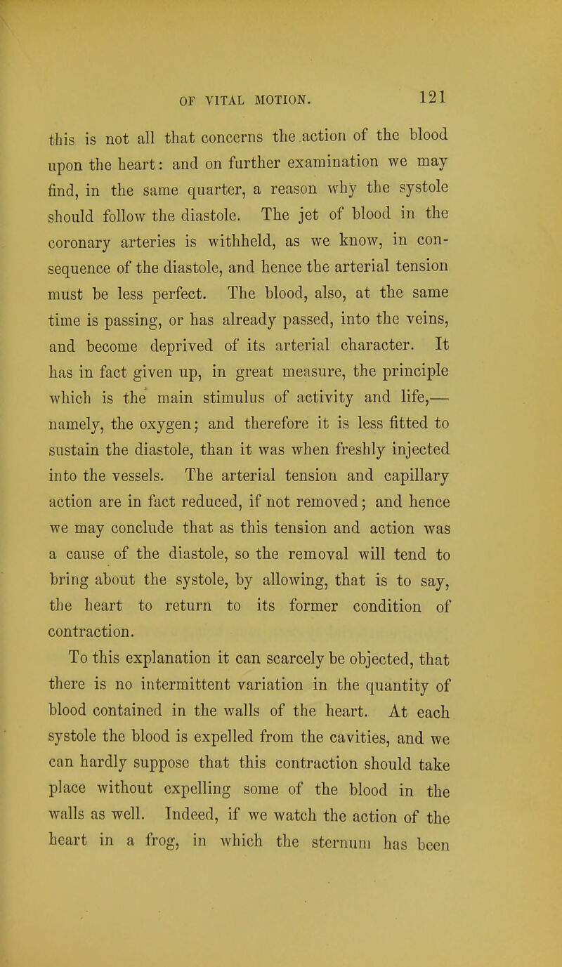 this is not all that concerns the action of the blood upon the heart: and on further examination we may find, in the same quarter, a reason why the systole should follow the diastole. The jet of blood in the coronary arteries is withheld, as we know, in con- sequence of the diastole, and hence the arterial tension must be less perfect. The blood, also, at the same time is passing, or has already passed, into the veins, and become deprived of its arterial character. It has in fact given up, in great measure, the principle which is the main stimulus of activity and life,— namely, the oxygen; and therefore it is less fitted to sustain the diastole, than it was when freshly injected into the vessels. The arterial tension and capillary action are in fact reduced, if not removed; and hence we may conclude that as this tension and action was a cause of the diastole, so the removal will tend to bring about the systole, by allowing, that is to say, the heart to return to its former condition of contraction. To this explanation it can scarcely be objected, that there is no intermittent variation in the quantity of blood contained in the walls of the heart. At each systole the blood is expelled from the cavities, and we can hardly suppose that this contraction should take place without expelling some of the blood in the walls as well. Indeed, if we watch the action of the heart in a frog, in which the sternum has been