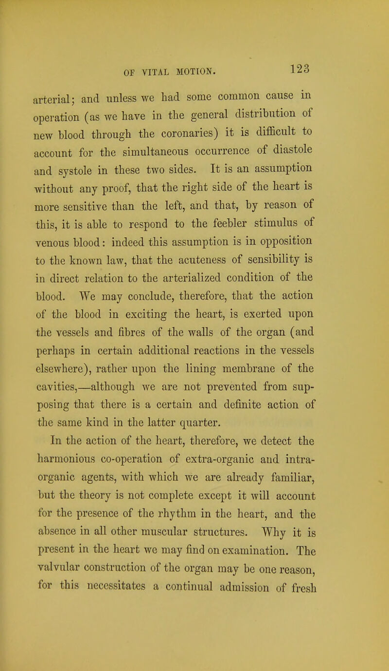 arterial; and unless we had some common cause in operation (as we have in the general distribution of new blood through the coronaries) it is difficult to account for the simultaneous occurrence of diastole and systole in these two sides. It is an assumption without any proof, that the right side of the heart is more sensitive than the left, and that, by reason of this, it is able to respond to the feebler stimulus of venous blood: indeed this assumption is in opposition to the known law, that the acuteness of sensibility is in direct relation to the arterialized condition of the blood. We may conclude, therefore, that the action of the blood in exciting the heart, is exerted upon the vessels and fibres of the walls of the organ (and perhaps in certain additional reactions in the vessels elsewhere), rather upon the lining membrane of the cavities,—although we are not prevented from sup- posing that there is a certain and definite action of the same kind in the latter quarter. In the action of the heart, therefore, we detect the harmonious co-operation of extra-organic and intra- organic agents, with which we are already familiar, but the theory is not complete except it will account for the presence of the rhythm in the heart, and the absence in all other muscular structures. Why it is present in the heart we may find on examination. The valvular construction of the organ may be one reason, for this necessitates a continual admission of fresh
