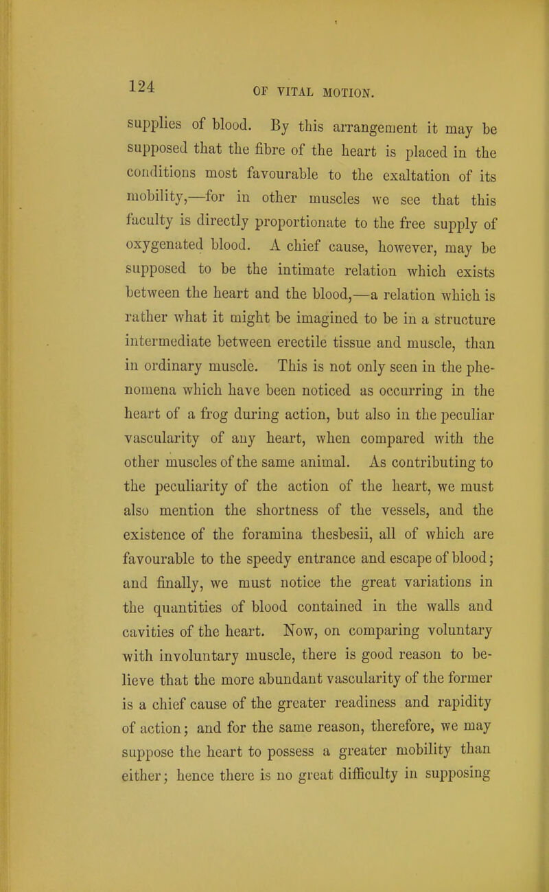 supplies of blood. By this arrangement it may be supposed that the fibre of the heart is placed in the conditions most favourable to the exaltation of its mobility,—for in other muscles we see that this faculty is directly proportionate to the free supply of oxygenated blood. A chief cause, however, may be supposed to be the intimate relation which exists between the heart and the blood,—a relation which is rather what it might be imagined to be in a structure intermediate between erectile tissue and muscle, than in ordinary muscle. This is not only seen in the phe- nomena which have been noticed as occurring in the heart of a frog during action, but also in the peculiar vascularity of any heart, when compared with the other muscles of the same animal. As contributing to the peculiarity of the action of the heart, we must also mention the shortness of the vessels, and the existence of the foramina thesbesii, all of which are favourable to the speedy entrance and escape of blood; and finally, we must notice the great variations in the quantities of blood contained in the walls and cavities of the heart. Now, on comparing voluntary with involuntary muscle, there is good reason to be- lieve that the more abundant vascularity of the former is a chief cause of the greater readiness and rapidity of action; and for the same reason, therefore, we may suppose the heart to possess a greater mobility than either; hence there is no great difficulty in supposing