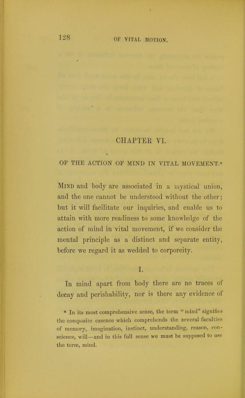 r28 CHAPTER VI. OF THE ACTION OF MIND IN VITAL MOVEMENT.* Mind and body are associated in a mystical union, and the one cannot be understood without the other; but it will facilitate our inquiries, and enable us to attain with more readiness to some knowledge of the action of mind in vital movement, if we consider the mental principle as a distinct and separate entity, before we regard it as wedded to corporeity. I. In mind apart from body there are no traces of decay and perishability, nor is there any evidence of * In its most comprehensive sense, the term  mind signifies the composite essence which comprehends the several faculties of memory, imagination, instinct, understanding, reason, con- science, will—and in this full sense we must be supposed to use the term, mind.
