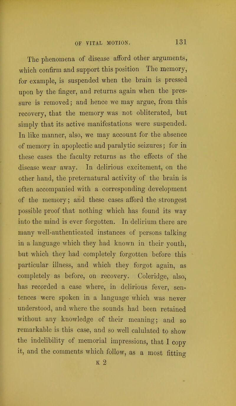 The phenomena of disease afford other arguments, which confirm and support this position The memory, for example, is suspended when the brain is pressed upon by the finger, and returns again when the pres- sure is removed; and hence we may argue, from this recovery, that the memory was not obliterated, but simply that its active manifestations were suspended. In like manner, also, we may account for the absence of memory in apoplectic and paralytic seizures; for in these cases the faculty returns as the effects of the disease wear away. In delirious excitement, on the other hand, the preternatural activity of the brain is often accompanied with a corresponding development of the memory; and these cases afford the strongest possible proof that nothing which has found its way into the mind is ever forgotten. In delirium there are many well-authenticated instances of persons talking in a language which they had known in their youth, but which they had completely forgotten before this particular illness, and which they forgot again, as completely as before, on recovery. Coleridge, also, has recorded a case where, in delirious fever, sen- tences were spoken in a language which was never understood, and where the sounds had been retained without any knowledge of their meaning; and so remarkable is this case, and so well calulated to show the indelibility of memorial impressions, that I copy it, and the comments which follow, as a most fitting K 2