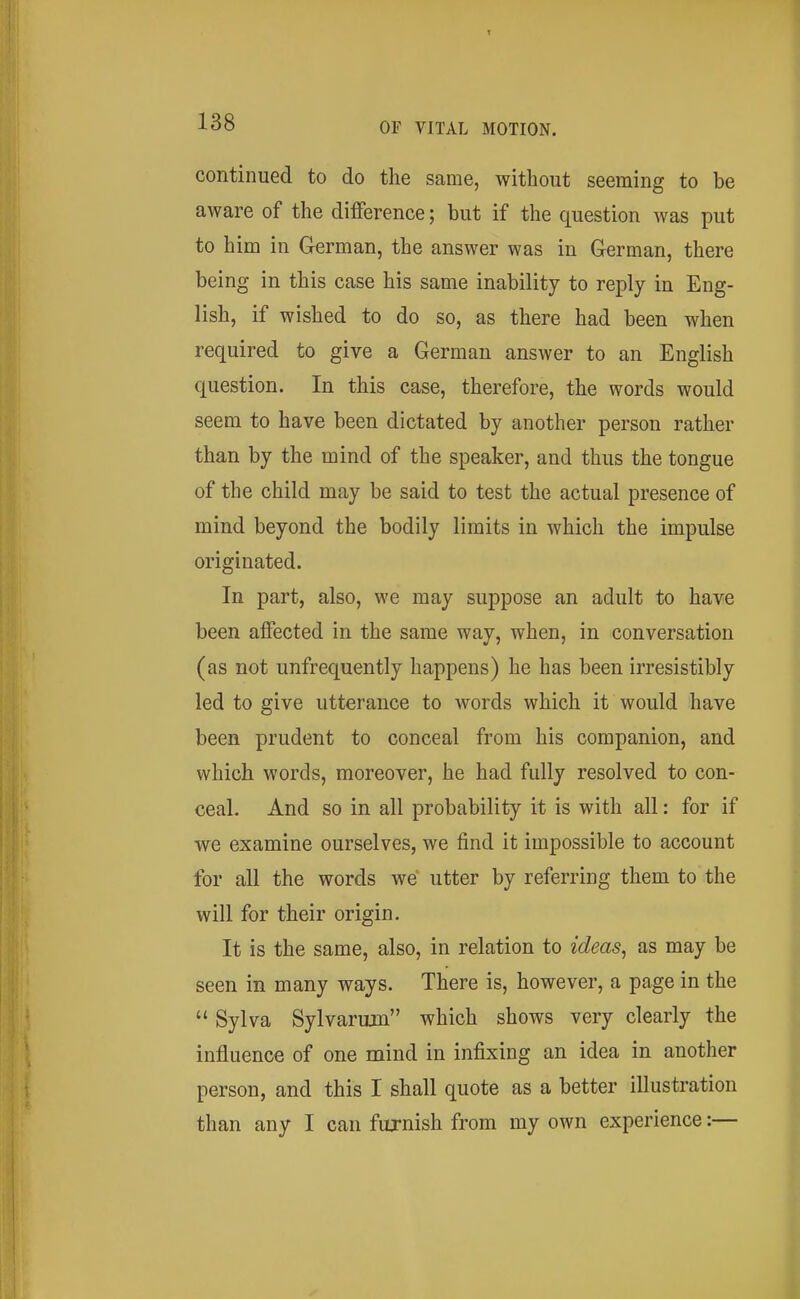 continued to do the same, without seeming to be aware of the difference; but if the question was put to him in German, the answer was in German, there being in this case his same inability to reply in Eng- lish, if wished to do so, as there had been when required to give a German answer to an English question. In this case, therefore, the words would seem to have been dictated by another person rather than by the mind of the speaker, and thus the tongue of the child may be said to test the actual presence of mind beyond the bodily limits in which the impulse originated. In part, also, we may suppose an adult to have been affected in the same way, when, in conversation (as not unfrequently happens) he has been irresistibly led to give utterance to words which it would have been prudent to conceal from his companion, and which words, moreover, he had fully resolved to con- ceal. And so in all probability it is with all: for if we examine ourselves, we find it impossible to account for all the words we utter by referring them to the will for their origin. It is the same, also, in relation to ideas^ as may be seen in many ways. There is, however, a page in the  Sylva Sylvarum which shows very clearly the influence of one mind in infixing an idea in another person, and this I shall quote as a better illustration than any I can furnish from my own experience:—