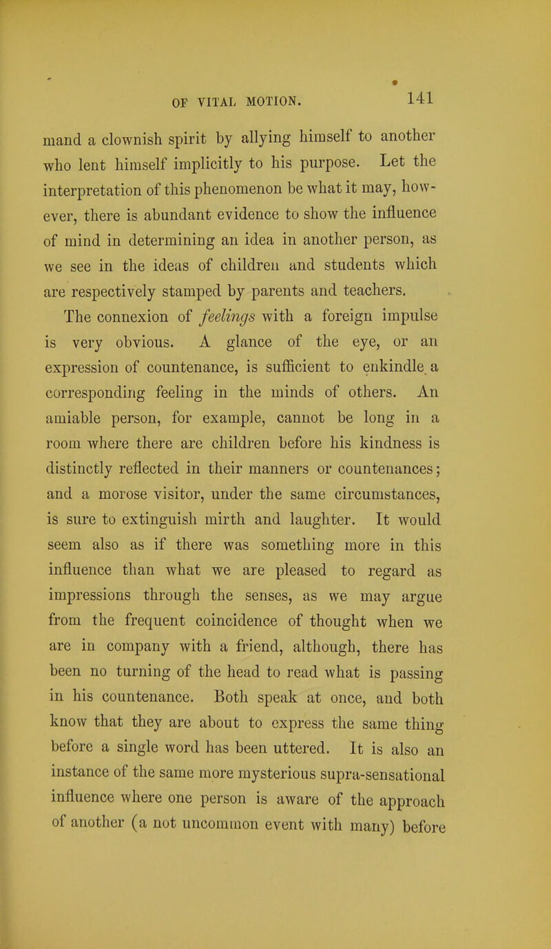 mand a clownish spirit by allying himself to another who lent himself implicitly to his purpose. Let the interpretation of this phenomenon be what it may, how- ever, there is abundant evidence to show the influence of mind in determining an idea in another person, as we see in the ideas of children and students which are respectively stamped by parents and teachers. The connexion of feelings with a foreign impulse is very obvious. A glance of the eye, or an expression of countenance, is sufficient to enkindle, a corresponding feeling in the minds of others. An amiable person, for example, cannot be long in a room where there are children before his kindness is distinctly reflected in their manners or countenances; and a morose visitor, under the same circumstances, is sure to extinguish mirth and laughter. It would seem also as if there was something more in this influence than what we are pleased to regard as impressions through the senses, as we may argue from the frequent coincidence of thought when we are in company with a friend, although, there has been no turning of the head to read what is passing in his countenance. Both speak at once, and both know that they are about to express the same thing before a single word has been uttered. It is also an instance of the same more mysterious supra-sensational influence where one person is aware of the approach of another (a not uncommon event with many) before