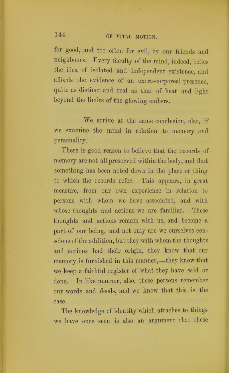 for good, and too often for evil, by our friends and neighbours. Every faculty of the mind, indeed, belies the idea of isolated and independent existence, and affords the evidence of an extra-corporeal presence, quite as distinct and real as that of heat and light beyond the limits of the glowing embers. We arrive at the same conclusion, also, if we examine the mind in relation to memory and personality. There is good reason to believe that the records of memory are not all preserved within the body, and that something has been noted down in the place or thing to which the records refer. This appears, in great measure, from our own experience in relation to persons with whom we have associated, and with whose thoughts and actions we are familiar. These thoughts and actions remain with us, and become a part of our being, and not only are we ourselves con- scious of the addition, but they with whom the thoughts and actions had their origin, they know that our memory is furnished in this manner,—they know that we keep a faithful register of what they have said or done. In like manner, also, these persons remember our words and deeds, and we know that this is the case. The knowledge of identity which attaches to things we have once seen is also an argument that these
