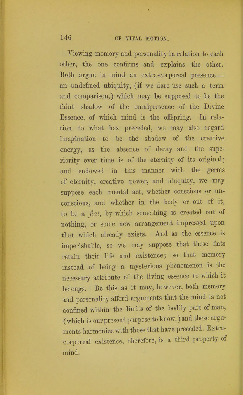 Yiewing memory and personality in relation to eacli other, the one confirms and explains the other. Both argue in mind an extra-corporeal presence— an undefined ubiquity, (if we dare use such a term and comparison,) which may he supposed to be the faint shadow of the omnipresence of the Divine Essence, of which mind is the ofispring. In rela- tion to what has preceded, we may also regard imagination to be the shadow of the creative energy, as the absence of decay and the supe- riority over time is of the eternity of its original; and endowed in this manner with the germs of eternity, creative power, and ubiquity, we may suppose each mental act, whether conscious or un- conscious, and whether in the body or out of it, to be a fiat, by which something is created out of nothing, or some new arrangement impressed upon that which already exists. And as the essence is imperishable, so we may suppose that these fiats retain their life and existence; so that memory instead of being a mysterious phenomenon is the necessary attribute of the living essence to which it belongs. Be this as it may, however, both memory and personality afford arguments that the mind is not confined within the limits of the bodily part of man, (which is our present purpose to know,) and these argu- ments harmonize with those that have preceded. Extra- corporeal existence, therefore, is a third property of mind.