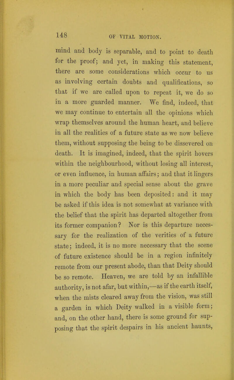mind and body is separable, and to point to death for the proof; and yet, in making this statement, there are some considerations which occur to us as involving certain doubts and qualifications, so that if we are called upon to repeat it, we do so in a more guarded manner. We find, indeed, that we may continue to entertain all the opinions which wrap themselves around the human heart, and believe in all the realities of a future state as we now believe them, without supposing the being to be dissevered on death. It is imagined, indeed, that the spirit hovers within the neighbourhood, without losing all interest, or even influence, in human afiliirs; and that it lingers in a more peculiar and special sense about the grave in which the body has been deposited: and it may be asked if this idea is not somewhat at variance with the belief that the spirit has departed altogether from its former companion? Nor is this departure neces- sary for the realization of the verities of a future state; indeed, it is no more necessary that the scene of future existence should be in a region infinitely remote from our present abode, than that Deity should be so remote. Heaven, we are told by an infallible authority, is not afar, but within,—as if the earth itself, when the mists cleared away from the vision, was still a garden in which Deity walked in a visible form; and, on the other hand, there is some ground for sup- posing that the spirit despairs in his ancient haunts.
