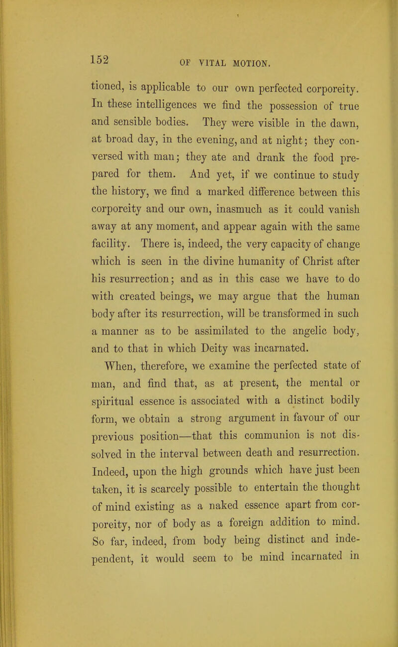 tioned, is applicable to our own perfected corporeity. In these intelligences we find the possession of true and sensible bodies. They were visible in the dawn, at broad day, in the evening, and at night; they con- versed with man j they ate and drank the food pre- pared for them. And yet, if we continue to study the history, we find a marked difference between this corporeity and our own, inasmuch as it could vanish away at any moment, and appear again with the same facility. There is, indeed, the very capacity of change which is seen in the divine humanity of Christ after his resurrection; and as in this case we have to do with created beings, we may argue that the human body after its resurrection, will be transformed in such a manner as to be assimilated to the angelic body, and to that in which Deity was incarnated. When, therefore, we examine the perfected state of man, and find that, as at present, the mental or spiritual essence is associated with a distinct bodily form, we obtain a strong argument in favour of our previous position—that this communion is not dis- solved in the interval between death and resurrection. Indeed, upon the high grounds which have just been taken, it is scarcely possible to entertain the thought of mind existing as a naked essence apart from cor- poreity, nor of body as a foreign addition to mind. So far, indeed, from body being distinct and inde- pendent, it would seem to be mind incarnated in