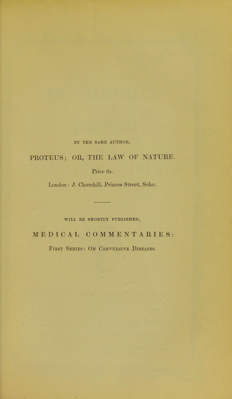 BY THE SAME ATJTHOE, PROTEUS; OR, THE LAW OF NATURE. Price 6s. London: J. Churckill, Princes Street, Solio. WILL BE SHOETLTf PUBLISHED, MEDICAL COMMENTARIES: FiEST Seeies: On Convulsive Diseases.