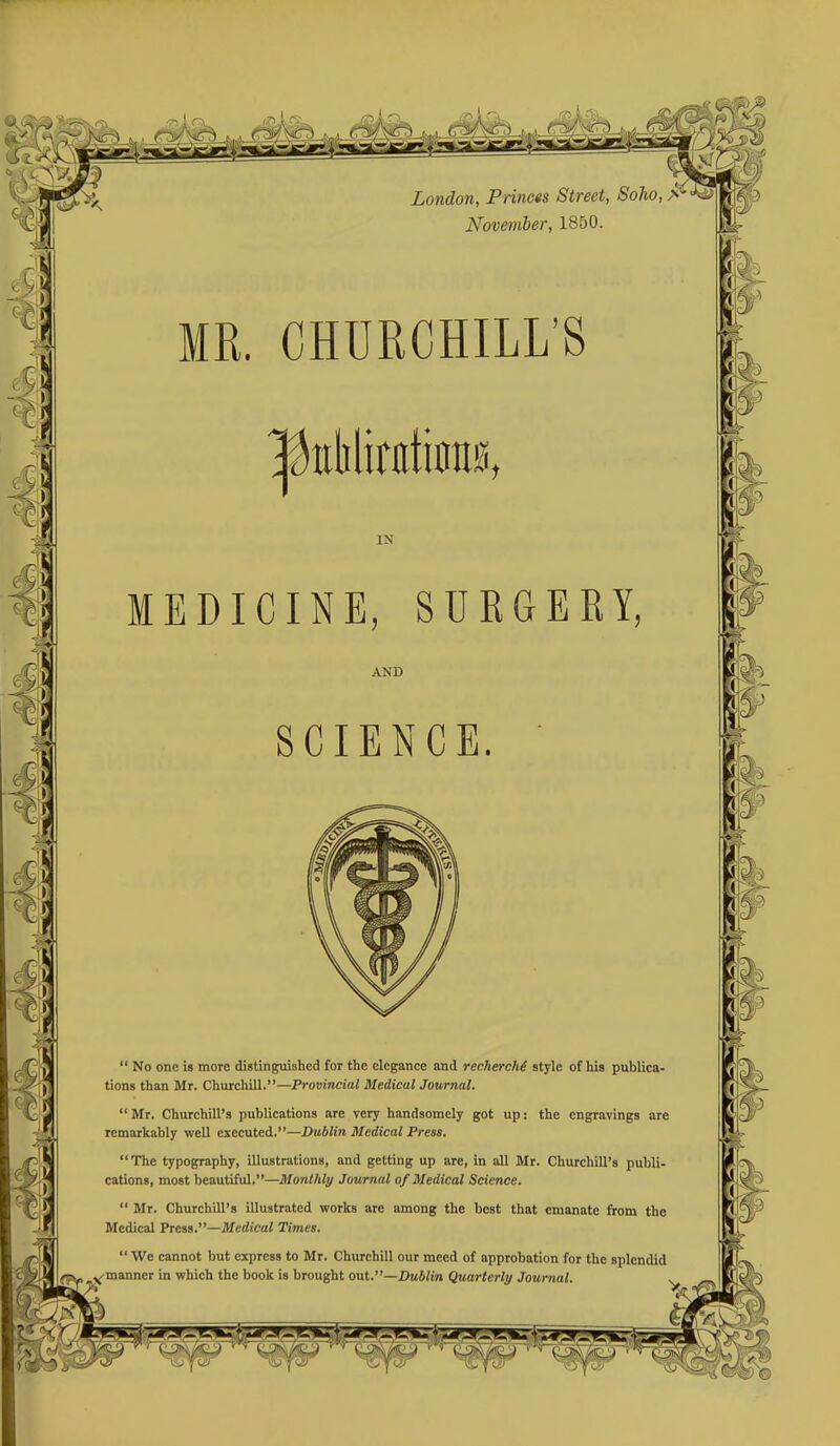 London, Princts Street, SoTio, > November, 1850. MR. CHURCHILL'S IN MEDICINE, SURGERY, AND SCIENCE. No one is more distinguished for the elegance and rechercM style of his publica- tions than Mr. Churchill.—Provincial Medical Journal. Mr. Churchill's publications are very handsomely got up; the engravings are remarkably well executed.—Dublin Medical Press. The typography, illustrations, and getting up are, in all Mr. Churchill's publi- cations, most beautiful.—Monthly Journal of Medical Science. Mr. Churchill's illustrated works are among the best that emanate from the Medical Press.—Medical Times. We cannot but express to Mr. Churchill our meed of approbation for the splendid manner in which the book is brought out.—Dublin Quarterly Journal.