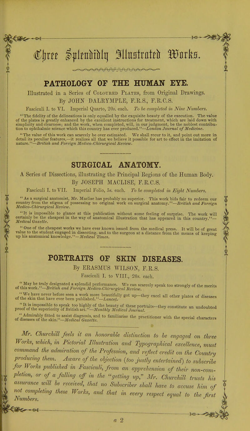 PATHOLOGY OF THE HUMAN EYE. Illustrated in a Series of Coloured Plates, from Original Drawings. By JOHN DALRYMPLE, F.R.S., F.R.C.S. Fasciculi I. to VI. Imperial Quarto, 20s. each. To be completed iti Nine Numbers. The fidelity of the delineations is only equalled by the exquisite beauty of the execution. The value of the plates is greatly enhanced by the excellent instructions for treatment, which are laid down with simplicity and clearness; and the work, when completed, will, in our judgment, be the noblest contribu- tion to ophthalmic science which this country has ever produced.—London Journal of Medicine. The value of this work can scarcely be over estimated. We shall recur to it, and point out more in detail its peculiar features,—it realizes all that we believe it possible for art to effect in the imitation of nature.—British and Foreign Medico-Chirurgical Review. SURGICAL ANATOMY. A Series of Dissections, illustrating the Principal Regions of the Human Body. By JOSEPH MACLISE, F.R.C.S. Fasciculi I. to VII. Imperial Folio, Ss. each. To be completed in Eight Numbers.  As a surgical anatomist, Mr. Maclise has probably no superior. This work bids fair to redeem our country from the stigma of possessing no original work on surgical anatomy.—British and Foreign Medico-Chirurgical Reoiew. It is impossible to glance at this publication without some feeling of surprise. The work will certainly be the cheapest in the way of anatomical illustration that has appeared in this country.— Medical Gazette.  One of the cheapest works we have ever known issued from the medical press. It will be of great value to the student engaged in dissecting, and to the surgeon at a distance from the means of keepinR up his anatomical knowledge.—JWedicai Times. PORTRAITS OF SKIN DISEASES. By ERASMUS WILSON, F.R.S. Fasciculi I. to VIII., 20s. each. May be truly designated a splendid performance. We can scarcely speak too strongly of the merits otthiivioTk.—British and Foreign Medico-Chirurgical Review. nf't3!v^n7>.^fr''^''^°'^r^° TJ-H-^'f '^?^t'fy got up-they excel all other plates of diseases of the skm that have ever been published.—Lancef. of mset'stf'lhe'sMn''^^^^^^^^ ^™^ e!'--*- Mr. Churchill feels it an honorable distinction to he engaged on three Works, lohich, in Pictorial Illustration and Typographical excellence, must command the admiration of the Profession, and reflect credit on the Countnj producing them. Aware of the ohjection {too justly entertained) to subscribe for Works published in Fasciculi, from an apprehension of their non-com- pletion, or of a falling off in the getting up, Mr. Churchill trusts his assurance will be received, that no Subscriber shall have to accuse him of not completing these Works, and that in every respect equal to the first JSumoers. a 2