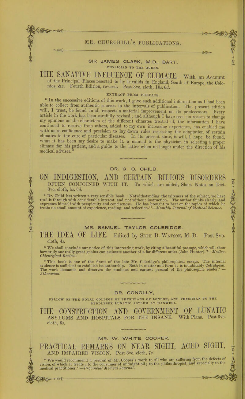 ^ . ^ SIR JAMES CLARK, M.D., BART. PHYSICIAN TO THE QUEEN. THE SANATIVE INFLUENCE OF CLIMATE. With an Account of the Principal Places resorted to by InvaHds in England, South of Europe, the Colo- nies, &c. Fourth Edition, revised. Post 8vo. cloth, 10s. %d. EXTRACT FROM PREFACE.  In the successive editions of this work, I gave such additional information as I had been able to collect from authentic sources in the intervals of publication. The present edition will, I trust, be found in all respects a material improvement on its predecessors. Every article in the work has been carefully revised; and although I have seen no reason to change my opinions on the characters of the different climates treated of, the information I have continued to receive from others, added to my own increasing experience, has enabled me with more confidence and precision to lay do\vn rules respecting the adaptation of certain climates to the cure of particular diseases. In its present state, it will, I hope, be found, what it has been my desire to make it, a manual to the physician in selecting a proper climate for his patient, and a guide to the latter when no longer imder the dii'ection of his medical adviser. DR. G. C. CHILD. ON INDIGESTION, AND CERTAIN BILIOUS DISORDERS ^ OFTEN CONJOINED WITH IT. To which are added. Short Notes on Diet, f 8vo. cloth, 5s. 6(L . i Dr. Child has written a very sensible book. Notwithstanding the triteness of the subject, we have 3lL read it througli with considerable interest, and not without instruction. The author thinks clearly, and expresses himself with perspicuity and conciseness. He has brought to bear on the topics of which he treats no small amount of experience, reading, and reflection.—Monthly Journal of Medical Science. MR. SAMUEL TAYLOR COLERIDGE. (| THE IDEA OF LIFE. Edited by Seth B. Watson, M. D. Post 8vo. cloth, 4s.  We shall conclude our notice of this interesting work, by citing a beautiful passage, which will show how truly one really great genius can estimate another of a far different order (John Hunter).—Medico- Chimrgical Review, This book is one of the finest of the late Mr. Coleridge's philosophical essays. The internal evidence is suificient to establish its authorship. Both in matter and form it is indubitably Colridgean. The work demands and deserves the studious and earnest perusal of the philosophic reader,— At/tenaum. DR. CONOLLY, FELLOW OF THE ROYAL COLLEGE OF PHYSICIANS OF LONDON, AND PHYSICIAN TO THE MIDDLESEX LUN.-VTIC ASYLUM AT HANWELL. THE CONSTRUCTION AND GOYERNMENT OF LUNATIC ASYLUMS AND HOSPITALS FOR THE INSANE. With Plans. PostSvo. cloth, Gs. MR. W. WHITE COOPER. PRACTICAL REMARKS ON NEAR SIGHT, AGED SIGHT, » AND IMPAIRED VISION. Post 8vo. cloth, 7s. We would recommend a perusal of Bfr. Cooper's work to nil who are suffering from the defects of vision, of which it treats ; to the consumer of midnight oU ; to the ijhilanthropist, and especially to the medical practitioner.—Provincial Medical Journal.