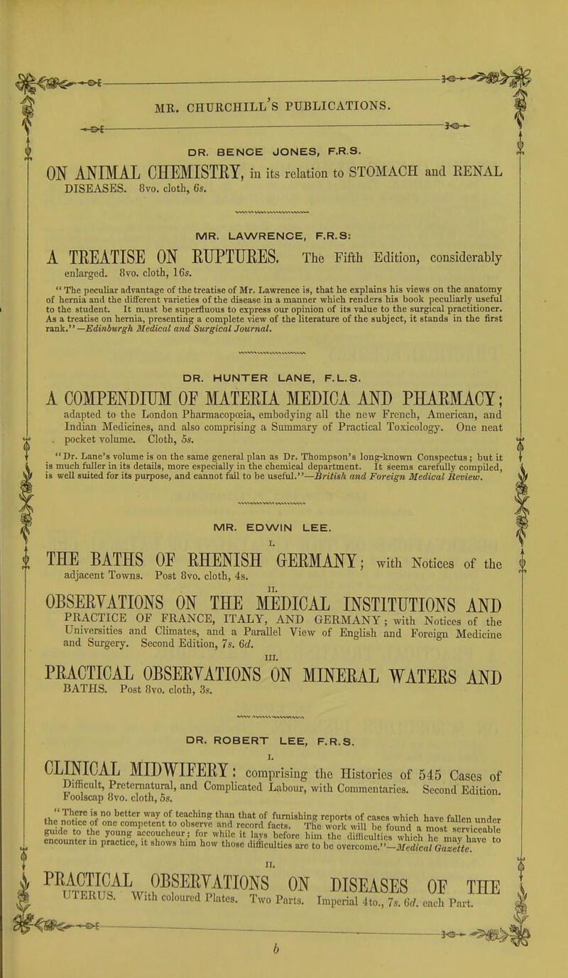 —©^ ■ DR. BENCH JONES, F.R.S. ON ANIMAL CHEMISTRY, in its relation to STOMACH and RENAL DISEASES. 8vo. cloth, 6s. MR. LAWRENCE, F.R.S: A TREATISE ON RTJPTUEES. The Fifth Edition, considerably enlarged. 8vo. cloth, 16s.  The peculiar advantage of the treatise of Mr. Lawrence is, that he explains his views on the anatomy of hernia and the different varieties of the disease in a manner which renders his book peculiarly useful to the student. It must be superfluous to express our opinion of its value to the surgical practitioner. As a treatise on hernia, presenting a complete view of the literature of the subject, it stands in the first isaak. —Edinburgh Medical and Surgical Journal. DR. HUNTER LANE, F.L.S. A COMPENDIUM OF MATERIA MEMCA AND PHARMACY; adapted to the London Phannacopoeia, embodying all the new French, American, and Indian Medicines, and also comprising a Summary of Practical Toxicology. One neat pocket volume. Cloth, 5s.  Dr. Lane's volume is on the same general plan as Dr. Thompson's long-known Conspectus ; but it is much fuller in its details, more especially in the chemical department. It seems carefully compiled, is well suited for its purpose, and cannot fall to be useful.—British and Foreign Medical Review. MR. EDWIN LEE. I. THE BATHS OF RHENISH GERMANY; with Notices of the I adjacent Towns. Post 8vo. cloth, 4s. OBSERYATIONS ON THE MEDICAL INSTITUTIONS AND practice of FRANCE, ITALY, AND GERMANY; with Notices of the Universities and Climates, and a Parallel View of English and Foreign Medicine and Surgery. Second Edition, 7s. 6d. HI. PRACTICAL OBSERYATIONS ON MINERAL WATERS AND BATHS. Post 8vo. cloth, 3s. DR. ROBERT LEE, F.R.S. I. CLINICAL MIDWIFERY : comprising the Histories of 545 Cases of Difficult, Preternatural, and Complicated Labour, with Commentaries. Second Edition foolscap 8vo. cloth, 5s. thol^^-lt T^.''^ teaching than that of furnishing reports of cases which have fallen under the notice of one competent to observe and record facts. The work will hp fo,m,l n T^I V • i ? guide to the young Accoucheur; for while it lavs before h ^the dTfficu tierwhich T ma^^^^^^^^ encounter in practice, it shows him how those difficulties arc to be over'Ij^ed^^^^ '° ^^ufE^Ps^^^v-FP^If^^^^^ ON DISEASES OF THE UTERUS. With coloured Plates. Two Parts. Imperial 4 to., 7s. 6rf. each Part. '^^^ _ i^^m^.