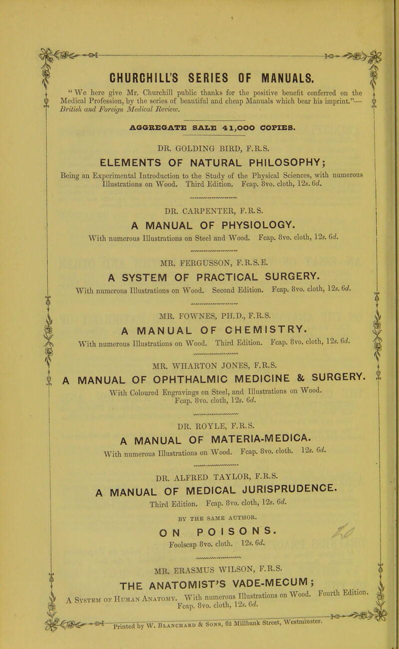 GHURGHILL'S SERIES OF MANUALS.  Wc here give Mr. Cliurchill public thanks for the positive benefit conferred on the Medical Profession, by the series of beautiful and cheap Manuals which boar his imprint.— British and Foreign Medical Review. AGGRXSOATi: SAXii: 41,000 COPIES. DR. GOLDING BIRD, F.R.S. ELEMENTS OF NATURAL PHILOSOPHY; Being an Experimental Introduction to the Study of the Physical Sciences, with nimierous Illustrations on Wood. Third Edition. Fcap. 8vo. cloth, 12s. M. DR. CARPENTER, F.R.S. A MANUAL OF PHYSIOLOGY. With numerous Illustrations on Steel and Wood. Fcap. 8vo. cloth, 12s. Qd. MR. FERGUSSON, F.R.S.E. A SYSTEM OF PRACTICAL SURGERY. With numerous Illustrations on Wood. Second Edition. Fcap. 8vo. cloth, 12s. 6rf. MR. FOWNES, PH.D., F.R.S. A MANUAL OF CHEMISTRY. With numerous Illustrations on Wood. Third Edition. Fcap. 8vo. cloth, 12s. Gd. MR. WHARTON JONES, F.R.S. A MANUAL OF OPHTHALMIC MEDICINE & SURGERY. With Coloured Engravings on Steel, and Illustrations on Wood. Fcap. 8vo. cloth, 12s. Gd. DR. ROYLE, F.R.S. A MANUAL OF MATERIA-MEDICA. With numerous Illustrations on Wood. Fcap. 8vo, cloth. 12s. U. DR. ALFRED TAYLOR, F.R.S. A MANUAL OF MEDICAL JURISPRUDENCE. Third Edition. Fcap. 8vo. cloth, 12s. U. BY THE SAMB AUTHOR. ON POISONS. Foolscap Bvo. cloth. 12s. 6d. MR. ERASMUS WILSON, F.R.S. THE ANATOMIST'S VADE-MECUM; A SvsTBM OK HUMAN Anatomv. With numerous Illustrations on Wood. Fourth EdU.on. Fcap. 8vo. cloth, 12s. 6d. by W. Blanchabd & Sons. b2 MiUbank Street, Westminster.
