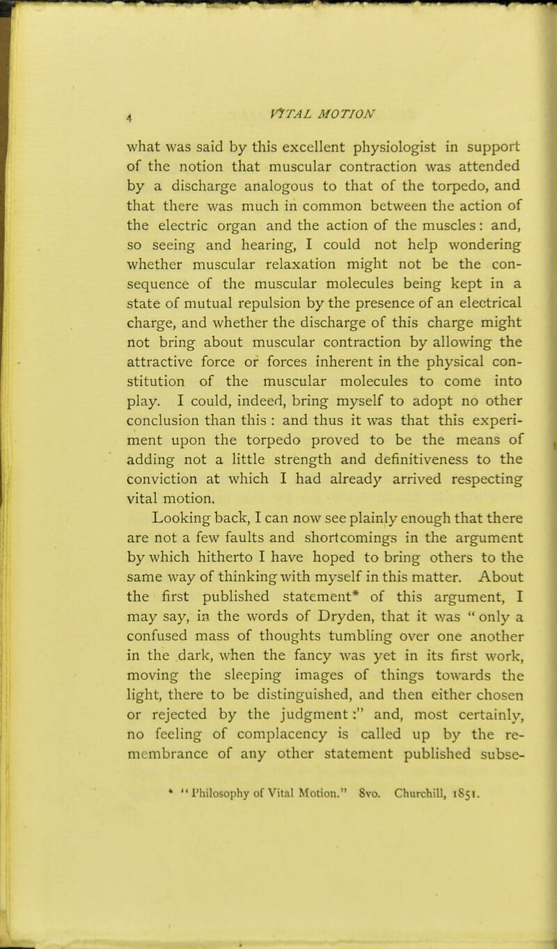 what was said by this excellent physiologist in support of the notion that muscular contraction was attended by a discharge analogous to that of the torpedo, and that there was much in common between the action of the electric organ and the action of the muscles: and, so seeing and hearing, I could not help wondering whether muscular relaxation might not be the con- sequence of the muscular molecules being kept in a state of mutual repulsion by the presence of an electrical charge, and whether the discharge of this charge might not bring about muscular contraction by allowing the attractive force or forces inherent in the physical con- stitution of the muscular molecules to come into play. I could, indeed, bring myself to adopt no other conclusion than this : and thus it was that this experi- ment upon the torpedo proved to be the means of adding not a little strength and definitiveness to the conviction at which I had already arrived respecting vital motion. Looking back, I can now see plainly enough that there are not a few faults and shortcomings in the argument by which hitherto I have hoped to bring others to the same way of thinking with myself in this matter. About the first published statement* of this argument, I may say, in the words of Dryden, that it was  only a confused mass of thoughts tumbling over one another in the dark, when the fancy was yet in its first work, moving the sleeping images of things towards the light, there to be distinguished, and then either chosen or rejected by the judgment: and, most certainly, no feeling of complacency is called up by the re- membrance of any other statement published subse- ♦ Philosophy of Vital Motion. 8vo. Churchill, 1851.