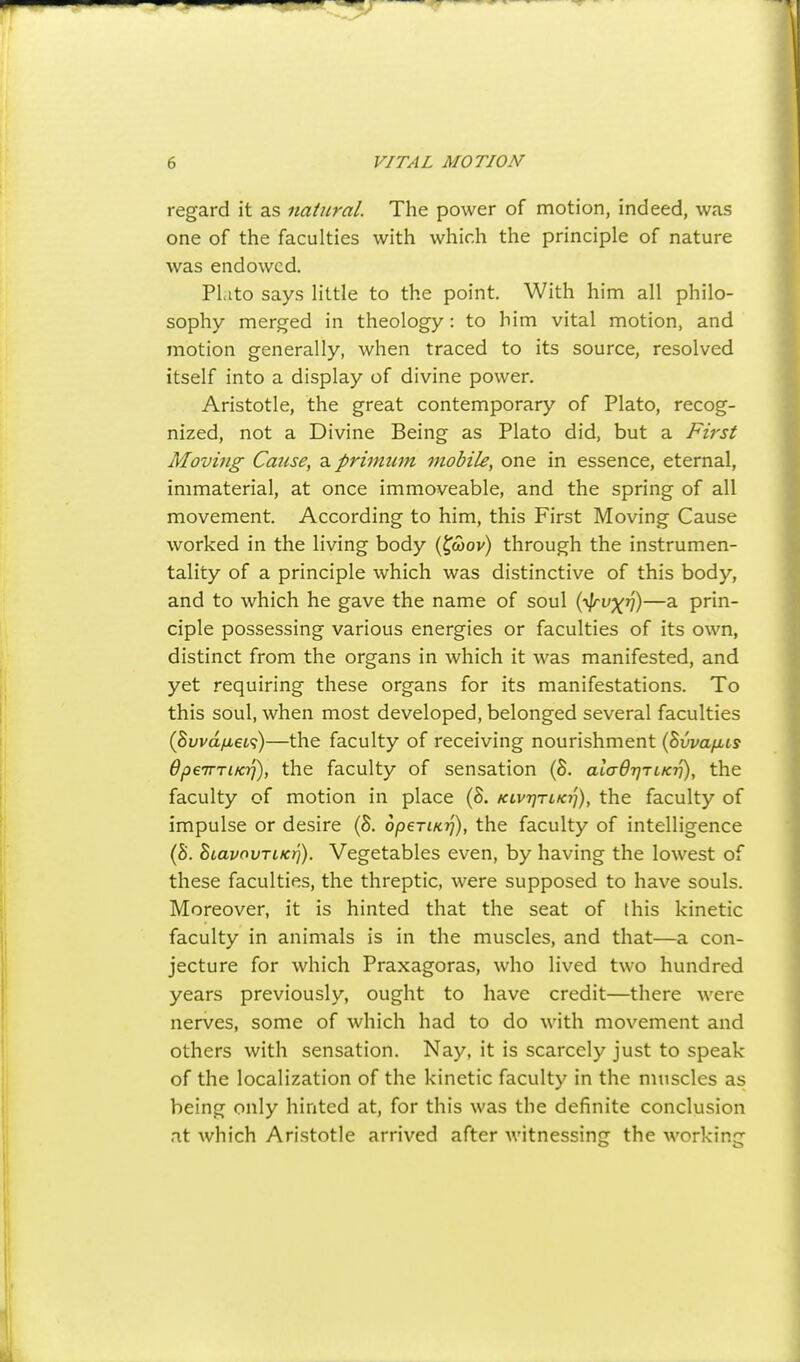 regard it as natural The power of motion, indeed, was one of the faculties with which the principle of nature was endowed. Plato says little to the point. With him all philo- sophy merged in theology: to him vital motion, and motion generally, when traced to its source, resolved itself into a display of divine power. Aristotle, the great contemporary of Plato, recog- nized, not a Divine Being as Plato did, but a First Movhig Cause, a priinum mobile, one in essence, eternal, immaterial, at once immoveable, and the spring of all movement. According to him, this First Moving Cause worked in the living body (^<wov) through the instrumen- tality of a principle which was distinctive of this body, and to which he gave the name of soul i^vyf])—a prin- ciple possessing various energies or faculties of its own, distinct from the organs in which it was manifested, and yet requiring these organs for its manifestations. To this soul, when most developed, belonged several faculties (Suvayu,6i<?)—the faculty of receiving nourishment {hvvafiis OpeTniKT}), the faculty of sensation (S. aladTjTLKv), the faculty of motion in place {8. klvtjtiki]), the faculty of impulse or desire (S. opeTiKij), the faculty of intelligence (S. BtavovTiKi]). Vegetables even, by having the lowest of these faculties, the threptic, were supposed to have souls. Moreover, it is hinted that the seat of this kinetic faculty in animals is in the muscles, and that—a con- jecture for which Praxagoras, who lived two hundred years previously, ought to have credit—there were nerves, some of which had to do with movement and others with sensation. Nay, it is scarcely just to speak of the localization of the kinetic faculty in the muscles as being only hinted at, for this was the definite conclusion .it which Aristotle arrived after witnessing the working