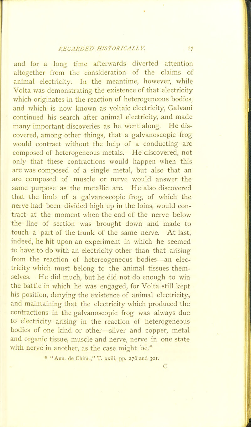 and for 11 long- time afterwards diverted attention altogether from the consideration of the claims of animal electricity. In the meantime, however, while Volta was demonstrating the existence of that electricity which originates in the reaction of heterogeneous bodies, and which is now known as voltaic electricity, Galvani continued his search after animal electricity, and made many important discoveries as he went along. He dis- covered, among other things, that a galvanoscopic frog would contract without the help of a conducting arc composed of heterogeneous metals. He discovered, not only that these contractions would happen when this arc was composed of a single metal, but also that an arc composed of muscle or nerve would answer the same purpose as the metallic arc. He also discovered that the limb of a galvanoscopic frog, of which the nerve had been divided high up in the loins, would con- tract at the moment when the end of the nerve below the line of section was brought down and made to touch a part of the trunk of the same nerve. At last, indeed, he hit upon an experiment in which he seemed to have to do with an electricity other than that arising from the reaction of hetereogeneous bodies—an elec- tricity which must belong to the animal tissues them- selves. He did much, but he did not do enough to win the battle in which he was engaged, for Volta still kept his position, denying the existence of animal electricity, and maintaining that the electricity which produced the contractions in the galvanoscopic frog was always due to electricity arising in the reaction of heterogeneous bodies of one kind or other—silver and copper, metal and organic tissue, muscle and nerve, nerve in one state with nerve in another, as the case might be.* * Ann. de Chim., T. xxiii, pp. 276 and 301. C