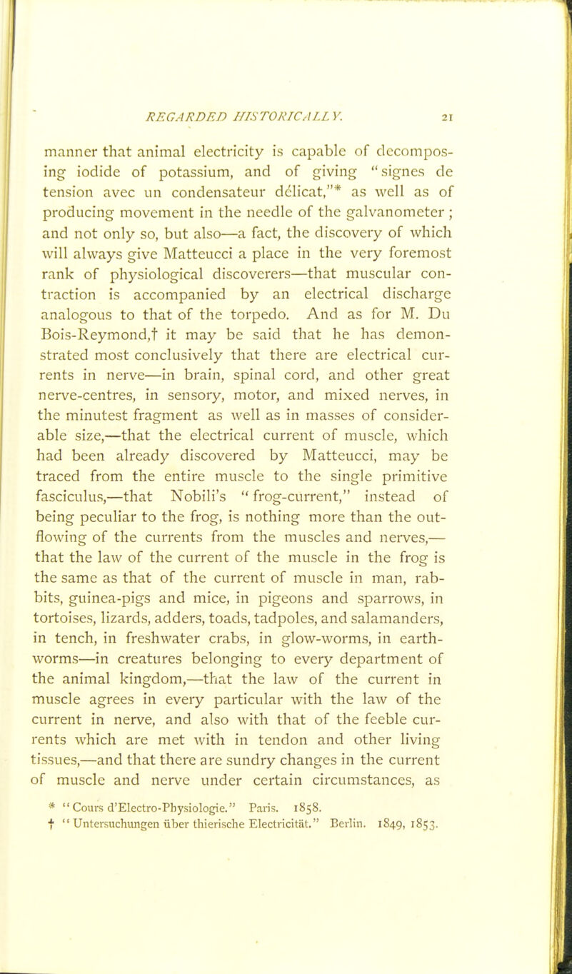 manner that animal electricity is capable of decompos- ing iodide of potassium, and of giving signes de tension avec un condensateur dclicat,* as well as of producing movement in the needle of the galvanometer ; and not only so, but also—a fact, the discovery of which will always give Matteucci a place in the very foremost rank of physiological discoverers—that muscular con- traction is accompanied by an electrical discharge analogous to that of the torpedo. And as for M. Du Bois-Reymond,t it may be said that he has demon- strated most conclusively that there are electrical cur- rents in nerve—in brain, spinal cord, and other great nerve-centres, in sensory, motor, and mixed nerves, in the minutest fragment as well as in masses of consider- able size,—that the electrical current of muscle, which had been already discovered by Matteucci, may be traced from the entire muscle to the single primitive fasciculus,—that Nobili's  frog-current, instead of being peculiar to the frog, is nothing more than the out- flowing of the currents from the muscles and nerves,— that the law of the current of the muscle in the frog is the same as that of the current of muscle in man, rab- bits, guinea-pigs and mice, in pigeons and sparrows, in tortoises, lizards, adders, toads, tadpoles, and salamanders, in tench, in freshwater crabs, in glow-worms, in earth- worms—in creatures belonging to every department of the animal kingdom,—that the law of the current in muscle agrees in every particular with the law of the current in nerve, and also with that of the feeble cur- rents which are met with in tendon and other living tissues,—and that there are sundry changes in the current of muscle and nerve under certain circumstances, as * Cours d'Electro-Physiologie. Paris. 1858. f  Untersuchungen liber thierische Electricitat. Berlin. 1849,1853.