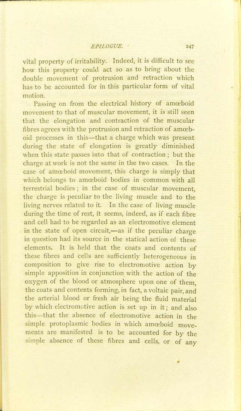 vital property of irritability. Indeed, it is difficult to see how this property could act so as to bring about the double movement of protrusion and retraction which has to be accounted for in this particular form of vital motion. Passing on from the electrical history of amoeboid movement to that of muscular movement, it is still seen that the elongation and contraction of the muscular fibres agrees with the protrusion and retraction of amoeb- oid processes in this—that a charge which was present during the state of elongation is greatly diminished when this state passes into that of contraction ; but the charge at work is not the same in the two cases. In the case of amoeboid movement, this charge is simply that which belongs to amoeboid bodies in common with all terrestrial bodies ; in the case of muscular movement, the charge is peculiar to the living muscle and to the living nerves related to it. In the case of living muscle during the time of rest, it seems, indeed, as if each fibre and cell had to be regarded as an electromotive element in the state of open circuit,—as if the peculiar charge in question had its source in the statical action of these elements. It is held that the coats and contents of these fibres and cells are sufficiently heterogeneous in composition to give rise to electromotive action by simple apposition in conjunction with the action of the oxygen of the blood or atmosphere upon one of them, the coats and contents forming, in fact, a voltaic pair, and the arterial blood or fresh air being the fluid material by which electromotive action is set up in it; and also this—that the absence of electromotive action in the simple protoplasmic bodies in which amoeboid move- ments are manifested is to be accounted for by the simple absence of these fibres and cells, or of any