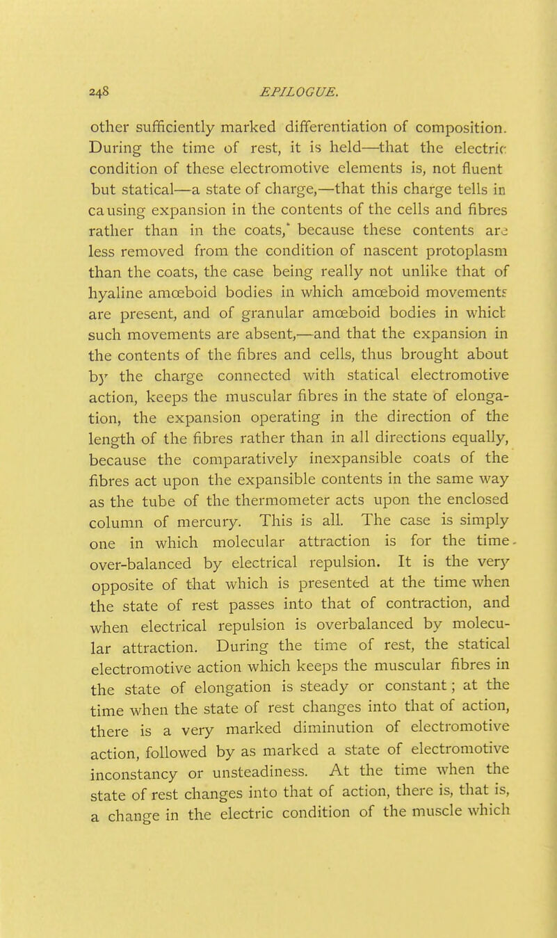 other sufificiently marked differentiation of composition. During the time of rest, it is held—tliat the electric- condition of these electromotive elements is, not fluent but statical—a state of charge,—that this charge tells in causing expansion in the contents of the cells and fibres rather than in the coats,' because these contents arc less removed from the condition of nascent protoplasm than the coats, the case being really not unlike that of hyaline amoeboid bodies in which amoeboid movements are present, and of granular amoeboid bodies in whict such movements are absent,—and that the expansion in the contents of the fibres and cells, thus brought about b)' the charge connected with statical electromotive action, keeps the muscular fibres in the state of elonga- tion, the expansion operating in the direction of the length of the fibres rather than in all directions equally, because the comparatively inexpansible coats of the fibres act upon the expansible contents in the same way as the tube of the thermometer acts upon the enclosed column of mercury. This is all. The case is simply one in which molecular attraction is for the time over-balanced by electrical repulsion. It is the v^ry opposite of that which is presented at the time when the state of rest passes into that of contraction, and when electrical repulsion is overbalanced by molecu- lar attraction. During the time of rest, the statical electromotive action which keeps the muscular fibres in the state of elongation is steady or constant; at the time when the state of rest changes into that of action, there is a very marked diminution of electromotive action, followed by as marked a state of electromotive inconstancy or unsteadiness. At the time when the state of rest changes into that of action, there is, that is, a chano-e in the electric condition of the muscle which