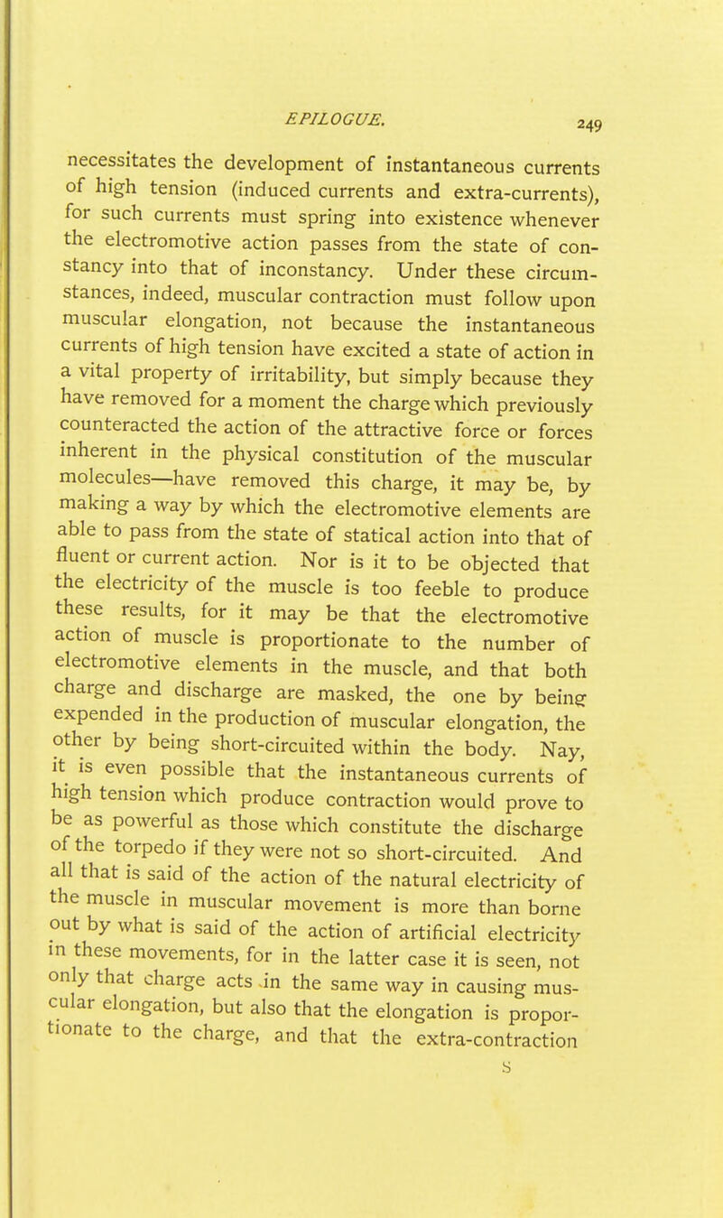 necessitates the development of instantaneous currents of high tension (induced currents and extra-currents), for such currents must spring into existence whenever the electromotive action passes from the state of con- stancy into that of inconstancy. Under these circum- stances, indeed, muscular contraction must follow upon muscular elongation, not because the instantaneous currents of high tension have excited a state of action in a vital property of irritability, but simply because they have removed for a moment the charge which previously counteracted the action of the attractive force or forces inherent in the physical constitution of the muscular molecules—have removed this charge, it may be, by making a way by which the electromotive elements are able to pass from the state of statical action into that of fluent or current action. Nor is it to be objected that the electricity of the muscle is too feeble to produce these results, for it may be that the electromotive action of muscle is proportionate to the number of electromotive elements in the muscle, and that both charge and discharge are masked, the one by bein? expended in the production of muscular elongation, the other by being short-circuited within the body. Nay, It is even possible that the instantaneous currents of high tension which produce contraction would prove to be as powerful as those which constitute the discharge of the torpedo if they were not so short-circuited. And all that is said of the action of the natural electricity of the muscle in muscular movement is more than borne out by what is said of the action of artificial electricity in these movements, for in the latter case it is seen, not only that charge acts .in the same way in causing mus- cular elongation, but also that the elongation is propor- tionate to the charge, and that the extra-contraction