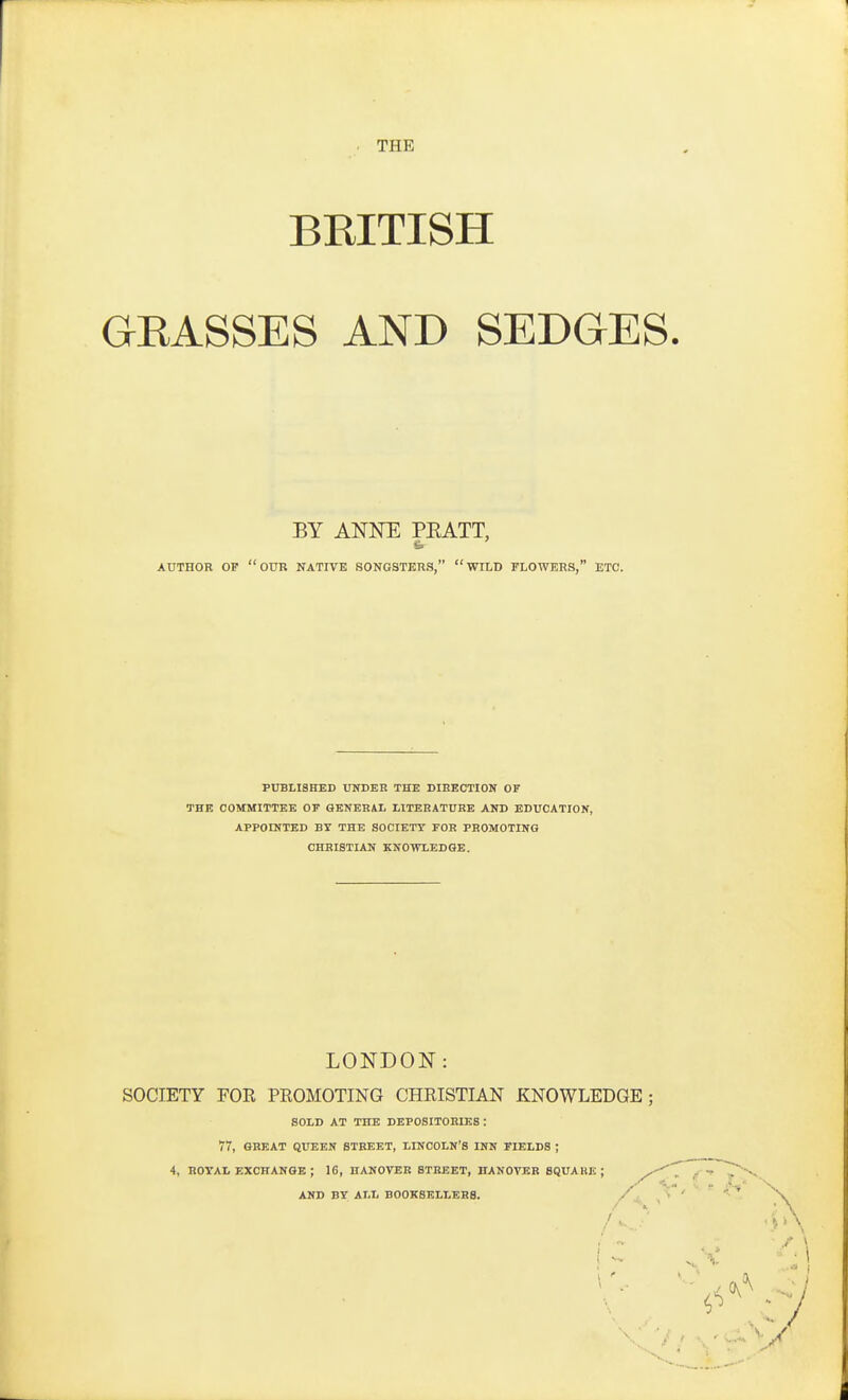 THE BKITISH GEASSES AND SEDGES. BY ANNE PEATT, AUTHOR OF our NATIVE SONGSTERS, WILD TLOWERS, ETC. PUBLISHED niDEB THE DIRECTION OF THE COMMITTEE OF GENERAL LITERATURE AND EDUCATION, APPOINTED BY THE SOCIETY FOR PROMOTING CHRISTIAN KNOWLEDGE. LONDON: SOCIETY FOR PROMOTING CHRISTIAN KNOWLEDGE; SOLD AT THE DEPOSITORIES : 77, GREAT QUEEN STREET, LINCOLN'S INN FIELDS ; 4, ROYAL EXCHANGE ; 16, HANOVER STREET, HANOVER SQUARE ; / AND BY ALL BOOKSELLERS.