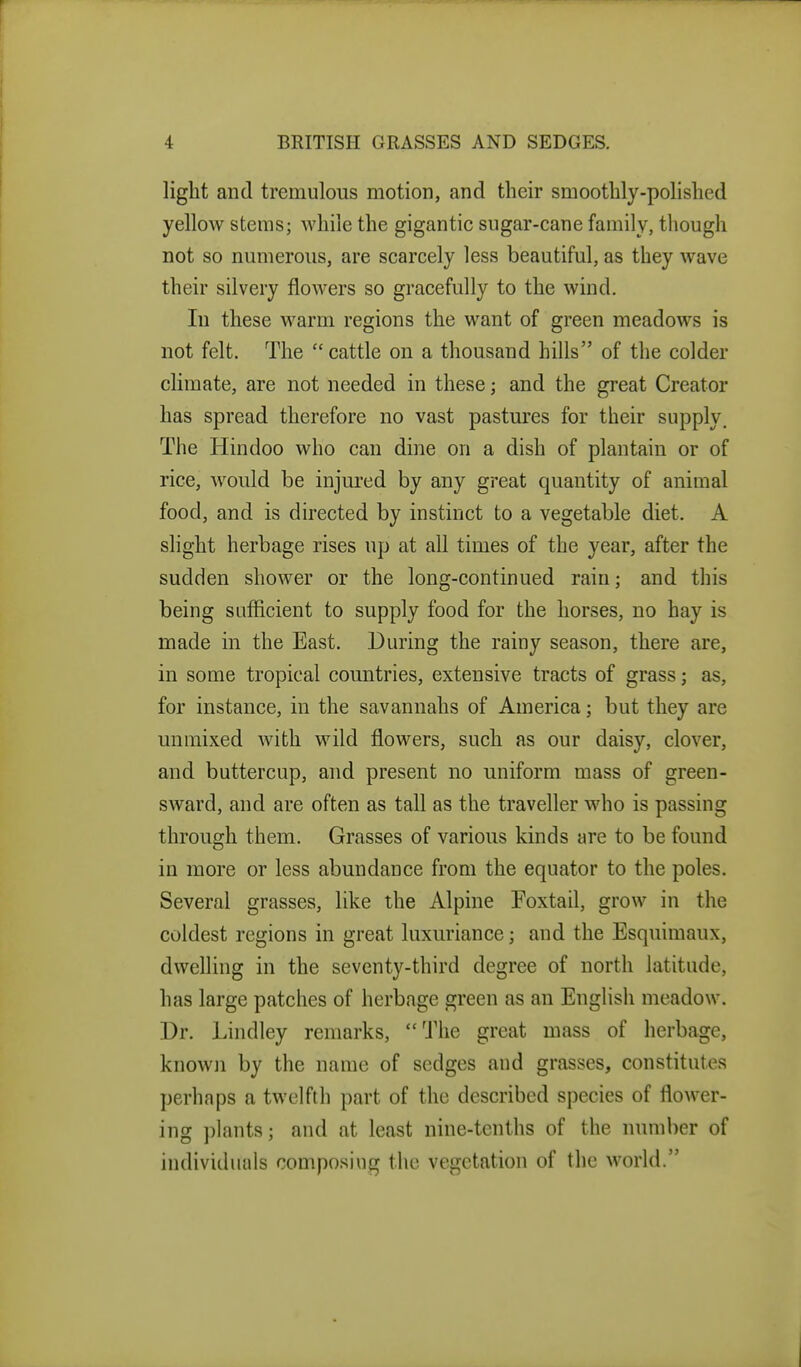 light and tremulous motion, and their smoothly-polished yellow stems; Avhile the gigantic sugar-cane family, though not so numerous, are scarcely less beautiful, as they wave their silvery flowers so gracefully to the wind. In these warm regions the want of green meadows is not felt. The cattle on a thousand hills of the colder climate, are not needed in these; and the great Creator has spread therefore no vast pastm'es for their supply. The Hindoo who can dine on a dish of plantain or of rice, would be injured by any great quantity of animal food, and is directed by instinct to a vegetable diet. A slight herbage rises up at all times of the year, after the sudden shower or the long-continued rain; and this being sufficient to supply food for the horses, no hay is made in the East. During the rainy season, there are, in some tropical countries, extensive tracts of grass; as, for instance, in the savannahs of America; but they are unmixed with wild flowers, such as our daisy, clover, and buttercup, and present no uniform mass of green- sward, and are often as tall as the traveller who is passing through them. Grasses of various kinds are to be found in more or less abundance from the equator to the poles. Several grasses, like the Alpine Foxtail, grow in the coldest regions in great luxuriance; and the Esquimaux, dwelling in the seventy-third degree of north latitude, has large patches of herbage green as an English meadow. Dr. Lindley remarks, The great mass of herbage, knowii by the name of sedges and grasses, constitutes perhaps a twelfth part of the described species of flower- ing plants; and at least nine-tenths of the luunber of individuals composing the vegetation of the world.