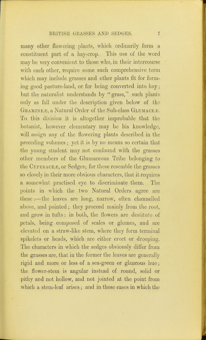 many other flowering ])lants, wliicli ordinarily form a constituent part of a hay-crop. This use of the M'ord may be very convenient to those who, in tlieir intercourse with each other, require some such comprehensive term which may include grasses and other plants fit for form- ing good pasture-land, or for being converted into hay; but the naturalist understands by  grass, such plants only as fall under the description given below of the Gramine^e, a Natural Order of the Sab-class Glumace/e. To this division it is altogether improbable that the botanist, however elementary may be his knowledge, will assign any of the flowering plants described in the preceding volumes; yet it is by no means so certain that the young student may not confound with the grasses other members of the Glumaceous Tribe belonging to the CypERACEiE, or Sedges; for these resemble the grasses so closely in their more obvious characters, that it requires a somewhat practised eye to discriminate them. The points in which the two Natural Orders agree are these:—the leaves are long, narrow, often channelled above, and pointed; they proceed mainly from the root, and grow in tufts: in both, the flowers are destitute of petals, being composed of scales or glumes, and are elevated on a straw-like stem, where they form terminal spikelets or heads, which are either erect or drooping. The characters in which the sedges obviously differ from the grasses are, that in the former the leaves are generally rigid and more or less of a sea-green or glaucous hue; the flower-stem is angular instead of round, solid or pithy and not hollow, and not jointed at the point from which a stem-leaf arises; and in those cases in which the