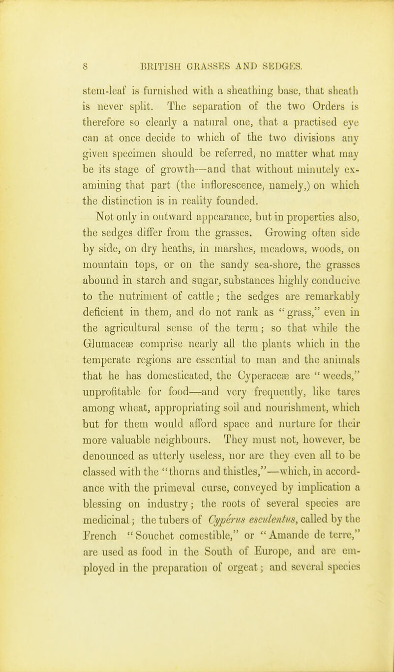 stem-leaf is furnished with a sheathing base, that sheath is never spUt. The separation of the two Orders is therefore so clearly a natural one, that a practised eye can at once decide to which of the two divisions any given specimen should be referred, no matter what may be its stage of growth—and that without minutely ex- amining that part (the inflorescence, namely,) on which the distinction is in reality founded. Not only in outward appearance, but in properties also, the sedges diff'er from the grasses. Growing often side by side, on dry heaths, in marshes, meadows, woods, on mountain tops, or on the sandy sea-shore, the grasses abound in starch and sugar, substances highly conducive to the nutriment of cattle; the sedges are remarkably deficient in them, and do not rank as grass, even in the agricultural sense of the term; so that w^hile the Glumaceae comprise nearly all the plants which in the temperate regions are essential to man and the animals that he has domesticated, the Cyperaceae are  weeds, unprofitable for food—and very frequently, like tares among wheat, appropriating soil and nourishment, which but for them would aflbrd space and nurture for their more valuable neighbours. They must not, however, be denounced as utterly useless, nor are they even all to be classed with the thorns and thistles,—which, in accord- ance with the primeval ciu'se, conveyed by implication a blessing on industry; the roots of several species are medicinal; the tubers of CypGrus esculentus, called by the French  Souchet comestible, or Amande de terre, are used as food in the South of Europe, and are em- ployed in the preparation of orgeat; and several species