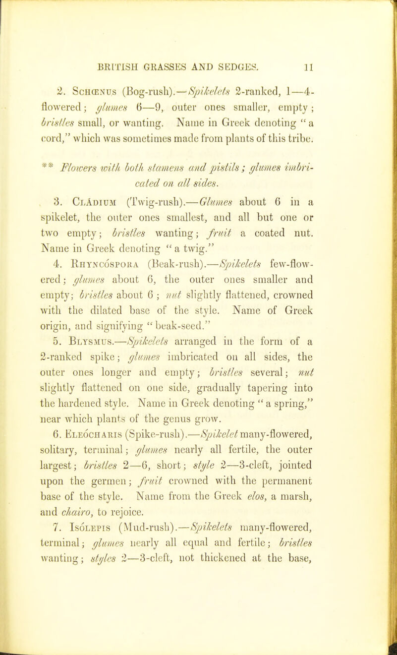 2. ScHCENUs (Bog-nisli).—Spikelefs 2-rankecl, 1—4- flowered; (/limes 6—9, outer ones smaller, empty ; bristles small, or wanting. Name in Greek denoting  a cord, which was sometimes made from plants of this tribe. ^* Flowers with bot/i stamens and pistils ; glumes imbri- cated on all sides. 3. ClAdium (Twig-rush).—Glumes about 6 in a spikelet, the outer ones smallest, and all but one or two empty; bristles wanting; fruit a coated nut. Name in Greek denoting  a twig. 4. Rhyncospoiia (Beak-rush).—Spikelets few-flow- ered ; glumes about 6, the outer ones smaller and empty; bristles about 6 ; nut slightly flattened, crowned with the dilated base of the style. Name of Greek origin, and signifying  beak-seed. 5. Blysmus.—Spikelets arranged in the form of a 2-ranked spike; glumes imbricated on all sides, the outer ones longer and empty; bristles several; nut slightly flattened on one side, gradually tapering into the hardened style. Name in Greek denoting  a spring, near which plants of the genus grow. 6. Kleocharis (Spike-rush).—/S^j//f(?/(?/many-flowered, solitary, terminal; glumes nearly all fertile, the outer largest; bristles 2—G, short; stgle 2—3-cleft, jointed upon the gerraen; fruit crowned with the permanent base of the style. Name from the Greek elos, a marsh, and chair0, to rejoice. 7. IsoLEPis (Mud-rush).—Spilcelets many-flowered, terminal; glumes nearly all equal and fertile; bristles wanting; stgles 2—3-cleft, not thickened at the base.