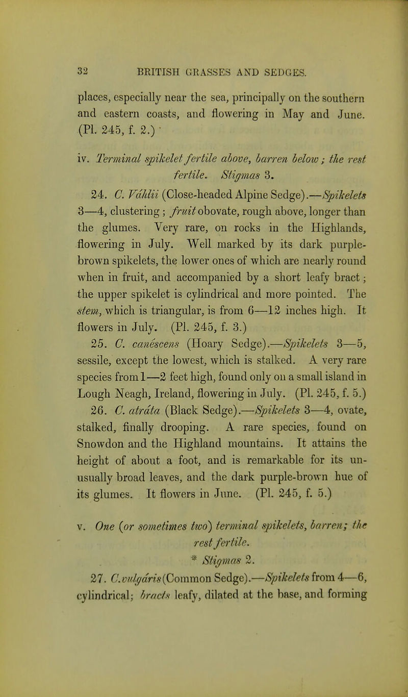 places, especially near the sea, principally on the southern and eastern coasts, and flowering in May and June. (PI. 245, f. 2.) • iv. Terminal spikelet fertile ahove^ barren below; the rest fertile. Stigmas 3. 24. C. (Close-headed Alpine Sedge).—Spikelets 3—4, clustering; fruit ohovdXQ, rough above, longer than the glumes. Very rare, on rocks in the Highlands, flov/ering in July. Well marked by its dark purple- brown spikelets, the lower ones of which are nearly round when in fruit, and accompanied by a short leafy bract; the upper spikelet is cylindrical and more pointed. The which is triangular, is from 6—12 inches high. It flowers in July. (PI. 245, f. 3.) 25. C. canescens (Hoary Sedge).—Spikelets 3—5, sessile, except the lowest, which is stalked. A very rare species froml—2 feet high, found only on a small island in Lough Neagh, Ireland, flowering in July. (PI. 245, f. 5.) 26. C. atrdta (Black Sedge).—Spikelets 3—4, ovate, stalked, finally drooping. A rare species, found on Snowdon and the Highland mountains. It attains the height of about a foot, and is remarkable for its un- usually broad leaves, and the dark purple-brown hue of its glumes. It flowers in June. (PI. 245, f. 5.) V. One (or sometimes two) terminal spikelets, barren; the rest fertile. * Stigmas 2. 27. C.vdfjdrisiCommon Sedge).—Spikeletsirom4^—Q, cylindrical; bracts leafy, dilated at the base, and forming