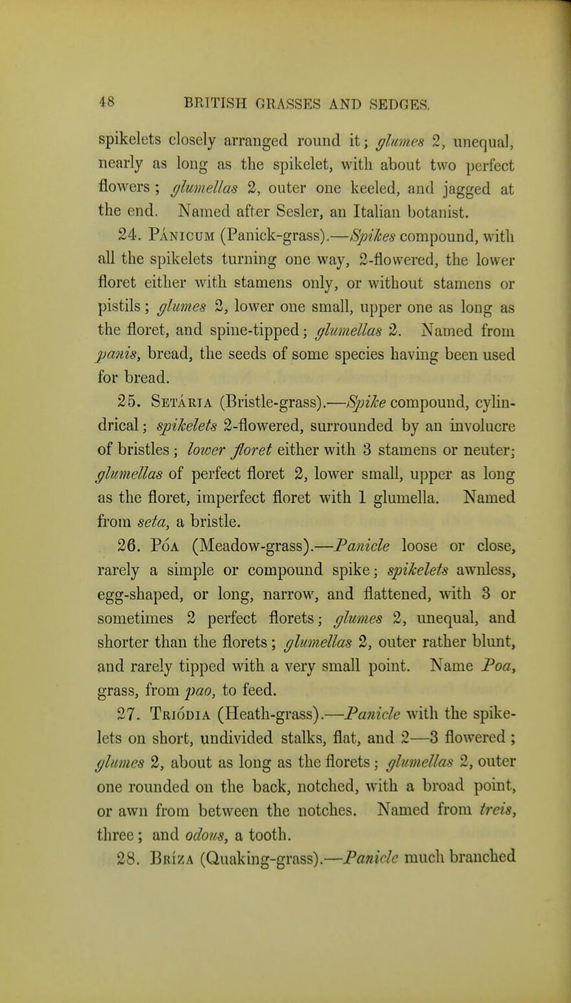 spikelets closely arranged round it; glumes 2, unequal, nearly as long as the spikelet, with about two perfect flowers ; (jlumellas 2, outer one keeled, and jagged at the end. Named after Sesler, an Italian botanist. 24. Panicum (Panick-grass).—Spikes compound, with all the spikelets turning one way, 2-flowered, the lower floret either with stamens only, or without stamens or pistils; glumes 3, lower one small, upper one as long as the floret, and spine-tipped; glumellas 2. Named from panis, bread, the seeds of some species having been used for bread. 25. Setarta (Bristle-grass).—/Sjyz/?:^ compound, cylin- drical ; spikelets 2-flowered, surrounded by an involucre of bristles; lower floret either with 3 stamens or neuter; glumellas of perfect floret 2, lower small, upper as long as the floret, imperfect floret with 1 glumella. Named from seta, a bristle. 26. PoA (Meadow-grass).—Fanicle loose or close, rarely a simple or compound spike; spikelets awnless, egg-shaped, or long, narrow, and flattened, with 3 or sometimes 2 perfect florets; glumes 2, unequal, and shorter than the florets; glumellas 2, outer rather blunt, and rarely tipped with a very small point. Name Poa, grass, from 2)ao, to feed. 27. Triodia (Heath-grass).—Panicle with the spike- lets on short, undivided stalks, flat, and 2—3 flowered ; glumes 2, about as long as the florets; glumellas 2, outer one rounded on the back, notched, with a broad point, or awn from between the notches. Named from treis^ three; and odous, a tooth. 28. Briza (Quaking-grass).—Panicle much branched