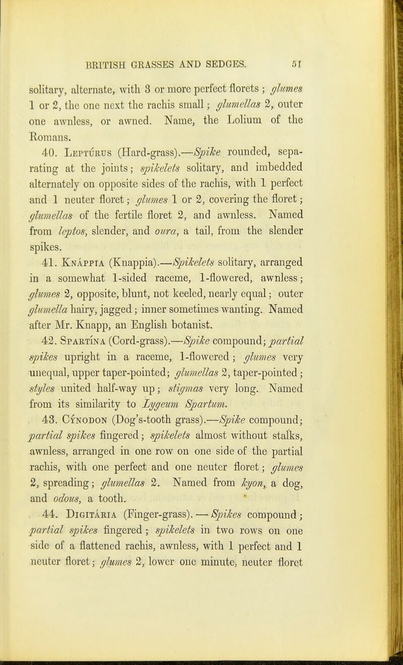 solitary, alternate, with 3 or more perfect florets ; flumes 1 or 2, the one next the rachis small; (jlumellas 2, outer one awnless, or awned. Name, the Lolium of the Romans. 40. Lepturus (Hard-grass).—Bpike rounded, sepa- rating at the joints; spikelets solitary, and imbedded alternately on opposite sides of the rachis, with 1 perfect and 1 neuter floret; glumes 1 or 2, covering the floret; fflumeUas of the fertile floret 2, and awnless. Named from leptos, slender, and oura, a tail, from the slender spikes. 41. Knappta (Knappia).—Spikelets solitary, arranged in a somewhat 1-sided raceme, 1-flowered, awnless; glumes 2, opposite, blunt, not keeled, nearly equal; outer glumella hairy, jagged; inner sometimes wanting. Named after Mr. Knapp, an English botanist. 42. Spartina (Cord-grass).—Spike compound; partial spikes upright in a raceme, 1-flowered; glumes very unequal, upper taper-pointed; glumellas 2, taper-pointed; styles united half-way up; stigmas very long. Named from its similarity to Lygeum Spartum. 43. Cynodon (Dog's-tooth grass).—Spike compound; partial spikes fingered; spikelets almost without stalks, awnless, arranged in one row on one side of the partial rachis, with one perfect and one neuter floret; glumes 2, spreading; glumellas 2. Named from kgon, a dog, and odous, a tooth. 44. DiGiTARiA (Finger-grass). — Spikes compound; partial spikes fingered; spikelets in two rows on one side of a flattened rachis, awnless, with 1 perfect and 1 neuter floret; glumes 2, lower one minute, neuter floret